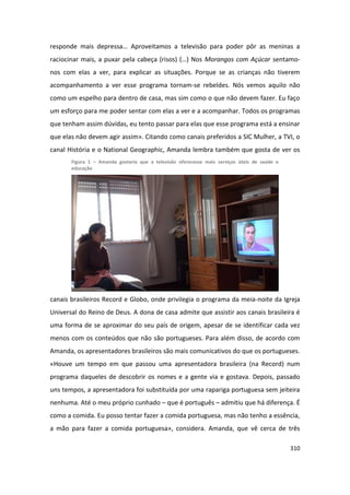 responde mais depressa… Aproveitamos a televisão para poder pôr as meninas a
raciocinar mais, a puxar pela cabeça (risos) (…) Nos Morangos com Açúcar sentamo-
nos com elas a ver, para explicar as situações. Porque se as crianças não tiverem
acompanhamento a ver esse programa tornam-se rebeldes. Nós vemos aquilo não
como um espelho para dentro de casa, mas sim como o que não devem fazer. Eu faço
um esforço para me poder sentar com elas a ver e a acompanhar. Todos os programas
que tenham assim dúvidas, eu tento passar para elas que esse programa está a ensinar
que elas não devem agir assim». Citando como canais preferidos a SIC Mulher, a TVI, o
canal História e o National Geographic, Amanda lembra também que gosta de ver os
       Figura 1 – Amanda gostaria que a televisão oferecesse mais serviços úteis de saúde e
       educação




canais brasileiros Record e Globo, onde privilegia o programa da meia-noite da Igreja
Universal do Reino de Deus. A dona de casa admite que assistir aos canais brasileira é
uma forma de se aproximar do seu país de origem, apesar de se identificar cada vez
menos com os conteúdos que não são portugueses. Para além disso, de acordo com
Amanda, os apresentadores brasileiros são mais comunicativos do que os portugueses.
«Houve um tempo em que passou uma apresentadora brasileira (na Record) num
programa daqueles de descobrir os nomes e a gente via e gostava. Depois, passado
uns tempos, a apresentadora foi substituída por uma rapariga portuguesa sem jeiteira
nenhuma. Até o meu próprio cunhado – que é português – admitiu que há diferença. É
como a comida. Eu posso tentar fazer a comida portuguesa, mas não tenho a essência,
a mão para fazer a comida portuguesa», considera. Amanda, que vê cerca de três

                                                                                              310
 