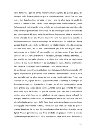 horas de televisão por dia, afirma não ter nenhum programa de que não goste. «Eu
aproveito tudo. Às vezes posso não gostar da maneira como a pessoa fala, mas vejo
tudo». Com duas televisões por cabo em casa – uma na sala e outra no quarto das
crianças – a televisão dos “Justino” não é desligada nem ao fim-de-semana, sendo
Carlos quem vê mais televisão neste período, aproveitando assim as suas folgas. «Eu
tento ter tempo para ver mais televisão ao fim-de-semana por causa do meu marido,
para o acompanhar. Ele gosta muito de ver filmes». Questionada sobre se o marido vê
menos televisão do que ela, Amanda responde: «Sim, mas acho que o sábado e o
domingo compensam, porque no domingo ele vê televisão o dia todo (risos). Desde
que acorda até à noite». Carlos também tem por hábito utilizar o teletexto, tal como a
sua filha mais velha, de 12 anos. Normalmente procuram informações sobre a
meteorologia ou o futebol. «O meu marido e as minhas meninas é que têm mais
facilidade em usar. Para ver o tempo, as notícias ou, às vezes, onde está a farmácia… O
meu marido vê tudo pelo teletexto e a minha filha mais velha vai pelo mesmo
caminho. O meu marido também vê os resultados dos jogos… Pronto, o teletexto é
uma coisa que, por acaso, é muito usada nesta casa», revela Amanda.
No que toca ao conhecimento, atitudes e expectativas desta família em relação à TV
digital, foi perceptível que o termo não é estranho a Amanda nem a Carlos. «Ouvi o
meu cunhado aqui na sala a conversar com o meu marido sobre isso. Peguei essa
conversa no ar», explica Amanda. Questionada sobre se conhece as vantagens ou
desvantagens deste tipo de televisão, a dona de casa afirmou que ouviu dizer que «é
muito prática, útil, e essas coisas assim». Amanda explica que o marido deve estar
muito mais a par da situação do que ela, uma vez que Carlos tem conhecimentos
técnicos sobre a televisão, por ter trabalhado na área enquanto estava no Brasil. Em
princípio, a família Justino não irá ser afectada pelo “switch-off” visto que tem duas
televisões ligadas a duas boxes da TV Cabo. Ainda assim, Amanda demonstrou alguma
preocupação relativamente ao tema, sublinhando que «não sabe nada do que nos
espera». Depois de lhe ter sido feita uma breve explicação sobre a transição para o
digital, Amanda garantiu que, caso fosse afectada, iria procurar resolver a situação
rapidamente pois «a televisão faz falta». Questionada sobre o que pensa do assunto, a


                                                                                   311
 