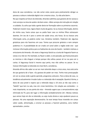 dona de casa considerou: «se vão cortar estes canais para praticamente obrigar as
pessoas a colocar a televisão digital e ter a mesma coisa… Eu não acho bem».
No que respeita ao futuro da televisão, Amanda sublinhou que gostaria de ter acesso a
mais serviços na área da saúde e do bem-estar. «Mais serviços de instrução em relação
a cuidados. Eu acho que toda a gente devia ter formação sobre os primeiros socorros.
Poderiam investir nisso. Agora falam muito de gastos. Se eu tivesse informação, dentro
da minha casa, havia coisas que eu podia fazer caso as minhas filhas estivessem
doentes. Em vez de ir para o centro de saúde cinco, seis horas. Se eu tivesse uma
informação certa, já poderia evitar isso. Ginástica também. Poderiam dar algumas
ginásticas para nós fazermos em casa. Temos que procurar ginásios e nem sempre
podemos ir». A possibilidade de ser criado um canal sobre a região onde vive - que
incluísse informação prática para os habitantes da zona do Cacém - também motivou o
entusiasmo de Amanda. «Às vezes a Segurança Social ou a Junta de Freguesia fazem as
coisas e eu não sei. Por exemplo, eu fiquei a saber, o ano passado, que havia praia para
as meninas e não cheguei a tempo porque não calhou passar ali na rua para ver o
cartaz. A Segurança Social é mesmo aqui perto, mas não calhou eu passar. Se eu
tivesse informação na televisão era mais fácil», considerou.
Amanda afirma não saber se vai ver mais televisão daqui a cinco anos, mas está certa
de que gostaria de o fazer. «Eu gostava de poder ver mais. Tenho mais preocupação
em ver as coisas onde a gente aprende, programas culturais». Para a dona de casa, «a
tendência actualmente é mudar tudo» e a televisão não é excepção. Quanto à forma, a
dona de casa prevê e espera que a televisão daqui a 10 anos já não seja como o
“balofo” que tem na sala, mas sim «mais bonitinha». Em relação aos conteúdos – o
mais importante, no seu ponto de vista – Amanda sugere que o sensacionalismo seja
eliminado da TV, para dar lugar a informação verdadeiramente útil. «Nestas notícias
que vemos hoje em dia na televisão, eu vejo muito drama e vejo ajudarem pouco as
pessoas. Há uma exposição desnecessária. Se esse tempo fosse investido em coisas
sobre saúde, alimentação, a ensinar as pessoas a fazerem ginástica, seria melhor
aproveitado», conclui.




                                                                                    312
 