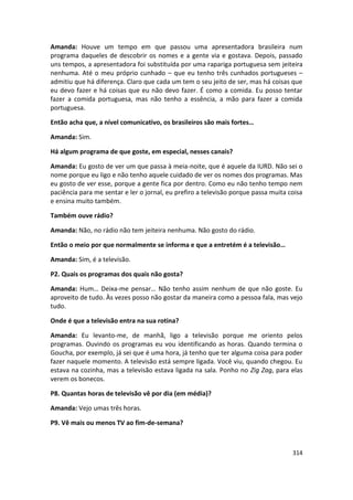 Amanda: Houve um tempo em que passou uma apresentadora brasileira num
programa daqueles de descobrir os nomes e a gente via e gostava. Depois, passado
uns tempos, a apresentadora foi substituída por uma rapariga portuguesa sem jeiteira
nenhuma. Até o meu próprio cunhado – que eu tenho três cunhados portugueses –
admitiu que há diferença. Claro que cada um tem o seu jeito de ser, mas há coisas que
eu devo fazer e há coisas que eu não devo fazer. É como a comida. Eu posso tentar
fazer a comida portuguesa, mas não tenho a essência, a mão para fazer a comida
portuguesa.

Então acha que, a nível comunicativo, os brasileiros são mais fortes…

Amanda: Sim.

Há algum programa de que goste, em especial, nesses canais?

Amanda: Eu gosto de ver um que passa à meia-noite, que é aquele da IURD. Não sei o
nome porque eu ligo e não tenho aquele cuidado de ver os nomes dos programas. Mas
eu gosto de ver esse, porque a gente fica por dentro. Como eu não tenho tempo nem
paciência para me sentar e ler o jornal, eu prefiro a televisão porque passa muita coisa
e ensina muito também.

Também ouve rádio?

Amanda: Não, no rádio não tem jeiteira nenhuma. Não gosto do rádio.

Então o meio por que normalmente se informa e que a entretém é a televisão…

Amanda: Sim, é a televisão.

P2. Quais os programas dos quais não gosta?

Amanda: Hum… Deixa-me pensar… Não tenho assim nenhum de que não goste. Eu
aproveito de tudo. Às vezes posso não gostar da maneira como a pessoa fala, mas vejo
tudo.

Onde é que a televisão entra na sua rotina?

Amanda: Eu levanto-me, de manhã, ligo a televisão porque me oriento pelos
programas. Ouvindo os programas eu vou identificando as horas. Quando termina o
Goucha, por exemplo, já sei que é uma hora, já tenho que ter alguma coisa para poder
fazer naquele momento. A televisão está sempre ligada. Você viu, quando chegou. Eu
estava na cozinha, mas a televisão estava ligada na sala. Ponho no Zig Zag, para elas
verem os bonecos.

P8. Quantas horas de televisão vê por dia (em média)?

Amanda: Vejo umas três horas.

P9. Vê mais ou menos TV ao fim-de-semana?



                                                                                    314
 