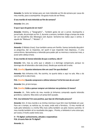 Amanda: Eu tento ter tempo para ver mais televisão ao fim-de-semana por causa do
meu marido, para o acompanhar. Ele gosta muito de ver filmes.

O seu marido vê mais televisão ao fim-de-semana?

Amanda: Sim, sim.

O que é que ele gosta de ver mais?

Amanda: História, o “Geographic”… Também gosta de ver o jornal. Acompanha o
jornal todo, do princípio ao fim. E, durante a semana, também chega a tempo de ainda
ver um bocadinho dos Morangos com Açúcar. Sentamo-nos todos aqui e vemos. E
aquele do “Malouco”…” Mulato”…?

O Malato.

Amanda: O Malato (risos). Esse também vemos em família. Vamos tentando descobrir
as perguntas, dar as respostas, ver quem é que responde mais depressa… É uma
concorrência. Aproveitamos a televisão para poder pôr as meninas a raciocinar mais, a
puxar pela cabeça (risos).

O seu marido vê menos televisão do que a senhora, não é?

Amanda: Sim, mas eu acho que o sábado e o domingo compensam, porque no
domingo ele vê televisão o dia todo (risos). Desde que acorda até à noite.

P12. (família) Quantos televisores têm em casa? Em que divisões?

Amanda: Nós tínhamos três. Na cozinha, no quarto delas e aqui na sala. Mas a da
cozinha já foi à vida (risos).

P13. (família) Quando compraram o último televisor? Já foi há mais de um ano?

Amanda: Sim, já tem tempo.

P14. (família) Estão a pensar comprar um televisor nos próximos 12 meses?

Amanda: Ai… Pelo sonho do meu marido já tínhamos comprado aquela televisão
grandona, o plasma. Mas está a um preço bem puxado.

P15. Usa teletexto? Em caso positivo, que tipo de informação procura?

Amanda: Sim. O meu marido e as minhas meninas é que têm mais facilidade em usar.
Para ver o tempo, as notícias ou, às vezes, onde está a farmácia… O meu marido vê
tudo pelo teletexto e a minha filha mais velha também vai pelo mesmo caminho. O
meu marido também vê os resultados dos jogos… Pronto, o teletexto é uma coisa que,
por acaso, é muito usada nesta casa.

II – TV digital: conhecimento, atitudes e expectativas
P16. Já ouviu falar de TV digital?

Amanda: Já.
                                                                                 315
 