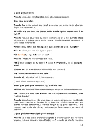 O que é que ouviu dizer?

Amanda: Então… Que é muito prática, muito útil… Essas coisas assim.

Onde é que ouviu falar?

Amanda: Ouvi o meu cunhado aqui na sala a conversar com o meu marido sobre isso.
Peguei essa conversa no ar.

Para além das vantagens que já mencionou, associa algumas desvantagens à TV
digital?

Amanda: Não, não sei, porque eu peguei a conversa do ar. O meu cunhado é todo
informatizado e entende muito dessas coisas e, quando eles estão a conversar, às
vezes eu não compreendo.

Acha que o seu marido está mais a para do que a senhora do que é a TV digital?

Amanda: Ah sim, está bem mais a par do que eu.

P19. (família) Que tipo de TV tem em casa?

Amanda: TV Cabo. As duas televisões têm boxes.

P23. O sinal analógico de TV, com os 4 canais de TV gratuitos, vai ser desligado -
sabia?

Amanda: Não, por acaso a Isabel é que me falou mais ou menos.

P24. Quando é essa data-limite: tem ideia?

Amanda: Não. Não sei de nada do que nos espera.

(É explicado sucintamente o processo)

Sabe o que é que é quem não tem TV paga precisa de fazer?

Amanda: Não. Nós vamos voltar ao tempo antigo? Em que ter televisão era um luxo?

P23. Quando não sabe como funciona um dado equipamento electrónico, como
resolve a situação?

Amanda: Normalmente nós não temos desses problemas porque o meu marido sabe
quase sempre resolver as situações. Lá no Brasil ele trabalhava nessa área. Mas
quando acontece, por exemplo, a televisão desligar, eu ligo para a operadora. E eles
mandam mexer aqui e ali e tal e eu consigo resolver. Nesses casos recorro sempre à
operadora.

O que é que acha desta situação que lhe expliquei?

Amanda: Se eu não tivesse a televisão adaptada ia procurar alguém para resolver a
situação. Teria que comprar o descodificador. (…) A televisão faz falta. Se vão cortar

                                                                                  316
 
