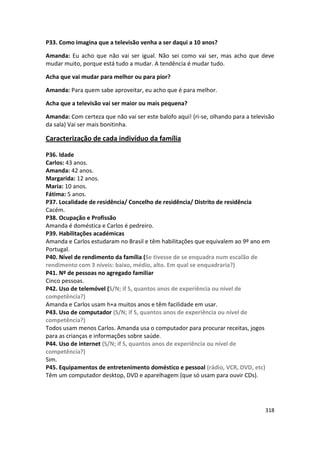 P33. Como imagina que a televisão venha a ser daqui a 10 anos?

Amanda: Eu acho que não vai ser igual. Não sei como vai ser, mas acho que deve
mudar muito, porque está tudo a mudar. A tendência é mudar tudo.

Acha que vai mudar para melhor ou para pior?

Amanda: Para quem sabe aproveitar, eu acho que é para melhor.

Acha que a televisão vai ser maior ou mais pequena?

Amanda: Com certeza que não vai ser este balofo aqui! (ri-se, olhando para a televisão
da sala) Vai ser mais bonitinha.

Caracterização de cada indivíduo da família

P36. Idade
Carlos: 43 anos.
Amanda: 42 anos.
Margarida: 12 anos.
Maria: 10 anos.
Fátima: 5 anos.
P37. Localidade de residência/ Concelho de residência/ Distrito de residência
Cacém.
P38. Ocupação e Profissão
Amanda é doméstica e Carlos é pedreiro.
P39. Habilitações académicas
Amanda e Carlos estudaram no Brasil e têm habilitações que equivalem ao 9º ano em
Portugal.
P40. Nível de rendimento da família (Se tivesse de se enquadra num escalão de
rendimento com 3 níveis: baixo, médio, alto. Em qual se enquadraria?)
P41. Nº de pessoas no agregado familiar
Cinco pessoas.
P42. Uso de telemóvel (S/N; if S, quantos anos de experiência ou nível de
competência?)
Amanda e Carlos usam h+a muitos anos e têm facilidade em usar.
P43. Uso de computador (S/N; if S, quantos anos de experiência ou nível de
competência?)
Todos usam menos Carlos. Amanda usa o computador para procurar receitas, jogos
para as crianças e informações sobre saúde.
P44. Uso de internet (S/N; if S, quantos anos de experiência ou nível de
competência?)
Sim.
P45. Equipamentos de entretenimento doméstico e pessoal (rádio, VCR, DVD, etc)
Têm um computador desktop, DVD e aparelhagem (que só usam para ouvir CDs).




                                                                                  318
 