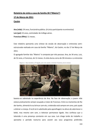 Relatório da visita a casa da família 30 (“Ribeiro”)
17 de Março de 2011
Cacém


Ana (mãe): 34 anos, funcionária pública. (A única participante na entrevista)
Luís (pai): 52 anos, controlador de tráfego aéreo.
Francisco (filho): 11 meses.


Este relatório apresenta uma síntese da sessão de observação e entrevista semi-
estruturada realizada em casa da família “Ribeiro”, do Cacém, no dia 17 de Março de
2011.
O agregado familiar dos "Ribeiro" é composto por três pessoas: Ana, de 34 anos, Luís,
de 52 anos, e Francisco, de 11 meses. A visita durou cerca de 30 minutos e a entrevista

        Figura 1 – Ana mantém a TV ligada, pois esta ajuda a entreter Francisco, de 11 meses




baseou-se sobretudo na experiência de Ana. Na fase de observação, a jovem mãe
esteve praticamente sempre ocupada a tratar de Francisco. Entre os momentos de lhe
dar banho, alimentá-lo ou brincar com ele, a televisão está sempre em cena, pois ajuda
a distrair a criança. O ecrã só é substituído pela aparelhagem na altura de adormecer o
bebé, mas mesmo sem som, o televisor permanece ligado. Ana confessa que a
televisão é uma presença constante em sua casa. Luís chega tarde do trabalho e
aproveita o período nocturno para assistir aos seus programas preferidos

                                                                                               319
 