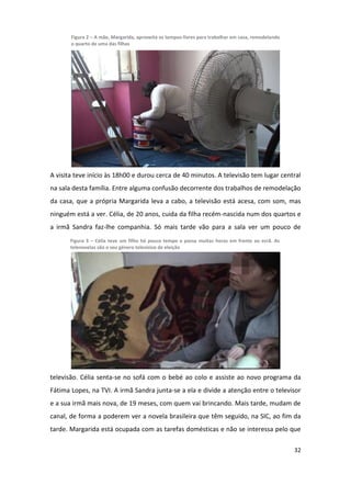 Figura 2 – A mãe, Margarida, aproveita os tempos-livres para trabalhar em casa, remodelando
       o quarto de uma das filhas




A visita teve início às 18h00 e durou cerca de 40 minutos. A televisão tem lugar central
na sala desta família. Entre alguma confusão decorrente dos trabalhos de remodelação
da casa, que a própria Margarida leva a cabo, a televisão está acesa, com som, mas
ninguém está a ver. Célia, de 20 anos, cuida da filha recém-nascida num dos quartos e
a irmã Sandra faz-lhe companhia. Só mais tarde vão para a sala ver um pouco de
       Figura 3 – Célia teve um filho há pouco tempo e passa muitas horas em frente ao ecrã. As
       telenovelas são o seu género televisivo de eleição




televisão. Célia senta-se no sofá com o bebé ao colo e assiste ao novo programa da
Fátima Lopes, na TVI. A irmã Sandra junta-se a ela e divide a atenção entre o televisor
e a sua irmã mais nova, de 19 meses, com quem vai brincando. Mais tarde, mudam de
canal, de forma a poderem ver a novela brasileira que têm seguido, na SIC, ao fim da
tarde. Margarida está ocupada com as tarefas domésticas e não se interessa pelo que

                                                                                                     32
 