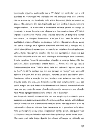 transmissão televisiva, sublinhando que a TV digital vem contrastar com a má
qualidade da TV analógica: «As televisões com sinal analógico estão a dar cada vez
pior. As antenas de rua, de telhado, estão a ficar degradadas, já não se vendem, as
pessoas não arranjam e têm optado pelo cabo que, sem sombra de dúvida, tem uma
imagem melhor». De acordo com a entrevistada, estamos perante «o avanço da
tecnologia» e, apesar de muita gente não reparar, o desenvolvimento que a TV digital
implica é inquestionável. «Nunca falha a televisão porque há um temporal e ficámos
sem antena... A vantagem, basicamente, acho que é essa, além da melhoria da
qualidade de imagem... Mas isso são coisas que mulheres não reparam... Desde que se
veja bem e se consiga ler as legendas, tudo bem». Por outro lado, a transição para o
digital não está livre de desvantagens e estas vão ser notadas sobretudo pelos mais
velhos. «Para a nossa geração se calhar não, mas para a geração dos nossos pais, que
não estão habituados a lidar com novas tecnologias, a desvantagem é que o comando
é muito complexo. Porque há o comando da televisão e o comando da box... São dois
comandos... Qual é o comando de onde? E do quê? (...) A minha mãe vem aqui a casa e
fica completamente à toa: "Epá isto não dá nada, está tudo azul! E agora o que é que
eu faço?". Eu já lhe expliquei que tem que carregar no "source" várias vezes até
aparecer a imagem, mas ela não consegue... Portanto, vai ser o descalabro», prevê.
Questionada sobre a situação dos seus familiares mais próximos, que não têm
televisão digital em casa, Ana demonstrou ainda estar completamente a par dos
passos a seguir para que estes não fiquem sem sinal de televisão. «Ou compram uma
caixa, que faz a conversão, para a televisão antiga, ou têm que comprar uma televisão
nova. Até sei o preço dessa caixa: varia entre os 50 e os 250 euros».
Ana diz que não tem dificuldades em lidar com a tecnologia digital na televisão, pois a
sua geração «já quase nasceu com isto». No entanto, confessa que não utiliza todos os
serviços interactivos que a televisão lhe oferece e afirma nem sequer estar a par de
muitos deles. «O que eu utilizo na box é basicamente ver o que vai dar, se há algum
filme que me agrade, que eu sei que não posso ver, ponho a gravar... E sei que às vezes
o Quiquinho carrega num botão e aparecem vídeos para alugar e mais não sei o quê...
Mas nunca usei nada disso». Quando tem alguma dificuldade na utilização dos


                                                                                   321
 