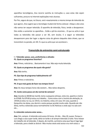 aparelhos tecnológicos, Ana recorre sozinha às instruções e, caso estas não sejam
suficientes, procura na Internet explicações mais alusivas.
Por fim, segura de que, no futuro, verá «exactamente o mesmo tempo de televisão do
que agora», Ana sugere que a tecnologia mudará de forma colossal. «Daqui a dez anos
não vamos ter sequer televisão. O aparelho de televisão, físico, tende a desaparecer.
Eles estão a aumentar os aparelhos... Estão a pô-los enormes... O que eu acho é que
todas as televisões vão passar a ser 3D, sem óculos. E a seguir as televisões
desaparecem para dar lugar a alguma coisa do género daqueles data shows, que se
transmitem na parede, em 3D. É o que eu acho que vai acontecer».



                  Transcrição da entrevista semi-estruturada

I – Televisão: posse, usos, preferências e atitudes
P1. Quais os programas favoritos?

Ana: Filmes, noticiários... Basicamente é isso. Não vejo muita televisão.

P2. Quais os programas dos quais não gosta?

Ana: Não tenho.

P3. Que tipo de programas habitualmente vê?

Ana: Filmes e noticiários.

P4. O que mais gosta de fazer nos tempos livres?

Ana: Os meus tempos livres não existem... Mas talvez desporto.

P5. Conte como passa um dia normal de semana?

Ana: Acordo às 06h00 da manhã, tomo o pequeno-almoço, visto-me, apanho o metro
às 07h00. Às 07h30 já estou no trabalho... Como estou com o horário de aleitação, às
14h30 já estou na rua, às 15h15, no máximo, estou em casa. Em casa, quando o
Quiquinho me deixa, vou dormir a sesta porque acordei muito cedo. Quando ele não
deixa, tenho a televisão acesa normalmente na SIC Notícias e ando aqui na sala com
ele...

E a televisão costuma estar acesa...

Ana: Sim, sempre. A televisão está acesa 24 horas. 24 não... Mas 20, quase. Porque o
Luís chega a casa super tarde, deita-se tarde e vê sempre televisão à noite. Para relaxar
do trabalho ele vê televisão. E depois, de manhã, a primeira coisa que faço é logo ligar
a televisão, para o bebé se distrair. Mas muitas vezes está acesa e eu nem estou a
                                                                                     322
 