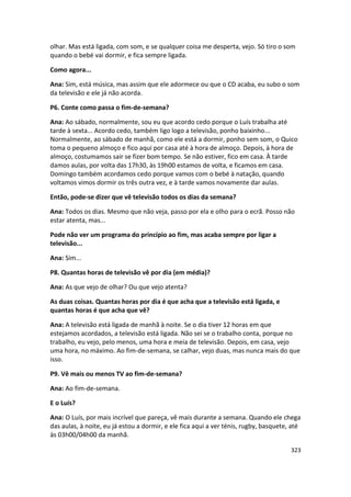 olhar. Mas está ligada, com som, e se qualquer coisa me desperta, vejo. Só tiro o som
quando o bebé vai dormir, e fica sempre ligada.

Como agora...

Ana: Sim, está música, mas assim que ele adormece ou que o CD acaba, eu subo o som
da televisão e ele já não acorda.

P6. Conte como passa o fim-de-semana?

Ana: Ao sábado, normalmente, sou eu que acordo cedo porque o Luís trabalha até
tarde à sexta... Acordo cedo, também ligo logo a televisão, ponho baixinho...
Normalmente, ao sábado de manhã, como ele está a dormir, ponho sem som, o Quico
toma o pequeno almoço e fico aqui por casa até à hora de almoço. Depois, à hora de
almoço, costumamos sair se fizer bom tempo. Se não estiver, fico em casa. À tarde
damos aulas, por volta das 17h30, às 19h00 estamos de volta, e ficamos em casa.
Domingo também acordamos cedo porque vamos com o bebé à natação, quando
voltamos vimos dormir os três outra vez, e à tarde vamos novamente dar aulas.

Então, pode-se dizer que vê televisão todos os dias da semana?

Ana: Todos os dias. Mesmo que não veja, passo por ela e olho para o ecrã. Posso não
estar atenta, mas...

Pode não ver um programa do princípio ao fim, mas acaba sempre por ligar a
televisão...

Ana: Sim...

P8. Quantas horas de televisão vê por dia (em média)?

Ana: As que vejo de olhar? Ou que vejo atenta?

As duas coisas. Quantas horas por dia é que acha que a televisão está ligada, e
quantas horas é que acha que vê?

Ana: A televisão está ligada de manhã à noite. Se o dia tiver 12 horas em que
estejamos acordados, a televisão está ligada. Não sei se o trabalho conta, porque no
trabalho, eu vejo, pelo menos, uma hora e meia de televisão. Depois, em casa, vejo
uma hora, no máximo. Ao fim-de-semana, se calhar, vejo duas, mas nunca mais do que
isso.

P9. Vê mais ou menos TV ao fim-de-semana?

Ana: Ao fim-de-semana.

E o Luís?

Ana: O Luís, por mais incrível que pareça, vê mais durante a semana. Quando ele chega
das aulas, à noite, eu já estou a dormir, e ele fica aqui a ver ténis, rugby, basquete, até
às 03h00/04h00 da manhã.

                                                                                       323
 