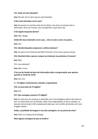 P11. Onde vê mais televisão?

Ana: Na sala. Só na sala é que eu vejo televisão.

E têm mais televisões cá em casa?

Ana: No quarto. Eu acendo antes de me deitar, mas dura um minuto até eu
adormecer. Dura um minuto, nem consigo fixar o que está a dar.

E fica ligada enquanto dorme?

Ana: Não. Apago.

Então têm duas televisões cá em casa... Uma na sala e outra no quarto...

Ana: Sim.

P13. (família) Quando compraram o último televisor?

Ana: Foi para aí em Fevereiro de 2010. Portanto, há um ano e poucos meses.

P14. (família) Estão a pensar comprar um televisor nos próximos 12 meses?

Ana: Não.

P15. Usa teletexto?

Ana: Não, nunca.

E faz uso da função da barra de informação sobre a programação, que aparece
quando se muda de canal?

Ana: Sim, sim.

II – TV digital: conhecimento, atitudes e expectativas

P16. Já ouviu falar de TV digital?

Ana: Sim.

P17. Que vantagens associa à TV digital?

Ana: Eu acho que sim, porque as televisões com sinal analógico estão a dar cada vez
pior. As antenas de rua, de telhado, estão a ficar degradadas, já não se vendem, as
pessoas não arranjam e têm optado pelo cabo que, sem sombra de dúvida, tem uma
imagem melhor.

Então, a qualidade de imagem é uma das vantagens, no seu ponto de vista?

Ana: Claro, é o avanço da tecnologia.

Mais alguma vantagem de que se lembre?


                                                                                  324
 