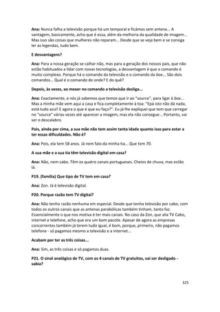 Ana: Nunca falha a televisão porque há um temporal e ficámos sem antena... A
vantagem, basicamente, acho que é essa, além da melhoria da qualidade de imagem...
Mas isso são coisas que mulheres não reparam... Desde que se veja bem e se consiga
ler as legendas, tudo bem.

E desvantagens?

Ana: Para a nossa geração se calhar não, mas para a geração dos nossos pais, que não
estão habituados a lidar com novas tecnologias, a desvantagem é que o comando é
muito complexo. Porque há o comando da televisão e o comando da box... São dois
comandos... Qual é o comando de onde? E do quê?

Depois, às vezes, ao mexer no comando a televisão desliga...

Ana: Exactamente, e nós já sabemos que temos que ir ao "source", para ligar à box...
Mas a minha mãe vem aqui a casa e fica completamente à toa: "Epá isto não dá nada,
está tudo azul! E agora o que é que eu faço?". Eu já lhe expliquei que tem que carregar
no "source" várias vezes até aparecer a imagem, mas ela não consegue... Portanto, vai
ser o descalabro.

Pois, ainda por cima, a sua mãe não tem assim tanta idade quanto isso para estar a
ter essas dificuldades. Não é?

Ana: Pois, ela tem 58 anos. Já nem falo da minha tia... Que tem 70.

A sua mãe e a sua tia têm televisão digital em casa?

Ana: Não, nem cabo. Têm os quatro canais portugueses. Cheios de chuva, mas estão
lá.

P19. (família) Que tipo de TV tem em casa?

Ana: Zon. Já é televisão digital.

P20. Porque razão tem TV digital?

Ana: Não tenho razão nenhuma em especial. Desde que tenha televisão por cabo, com
todos os outros canais que as antenas parabólicas também tinham, tanto faz.
Essencialmente o que nos motiva é ter mais canais. No caso da Zon, que alia TV Cabo,
internet e telefone, acho que era um bom pacote. Apesar de agora as empresas
concorrentes também já terem tudo igual, é bom, porque, primeiro, não pagamos
telefone - só pagamos mesmo a televisão e a internet...

Acabam por ter as três coisas...

Ana: Sim, as três coisas e só pagamos duas.

P21. O sinal analógico de TV, com os 4 canais de TV gratuitos, vai ser desligado -
sabia?



                                                                                     325
 