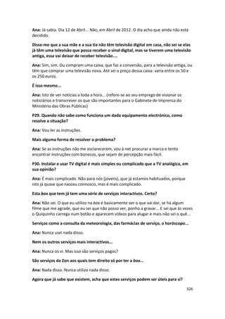 Ana: Já sabia. Dia 12 de Abril... Não, em Abril de 2012. O dia acho que ainda não está
decidido.

Disse-me que a sua mãe e a sua tia não têm televisão digital em casa, não sei se elas
já têm uma televisão que possa receber o sinal digital, mas se tiverem uma televisão
antiga, essa vai deixar de receber televisão....

Ana: Sim, sim. Ou compram uma caixa, que faz a conversão, para a televisão antiga, ou
têm que comprar uma televisão nova. Até sei o preço dessa caixa: varia entre os 50 e
os 250 euros.

É isso mesmo...

Ana: Isto de ver notícias a toda a hora... (refere-se ao seu emprego de visionar os
noticiários e transcrever os que são importantes para o Gabinete de Imprensa do
Ministério das Obras Públicas)

P29. Quando não sabe como funciona um dado equipamento electrónico, como
resolve a situação?

Ana: Vou ler as instruções.

Mais alguma forma de resolver o problema?

Ana: Se as instruções não me esclarecerem, vou à net procurar a marca e tento
encontrar instruções com bonecos, que sejam de percepção mais fácil.

P30. Instalar e usar TV digital é mais simples ou complicado que a TV analógica, em
sua opinião?

Ana: É mais complicado. Não para nós (jovens), que já estamos habituados, porque
isto já quase que nasceu connosco, mas é mais complicado.

Esta box que tem já tem uma série de serviços interactivos. Certo?

Ana: Não sei. O que eu utilizo na box é basicamente ver o que vai dar, se há algum
filme que me agrade, que eu sei que não posso ver, ponho a gravar... E sei que às vezes
o Quiquinho carrega num botão e aparecem vídeos para alugar e mais não sei o quê...

Serviços como a consulta da meteorologia, das farmácias de serviço, o horóscopo...

Ana: Nunca usei nada disso.

Nem os outros serviços mais interactivos...

Ana: Nunca os vi. Mas isso são serviços pagos?

São serviços da Zon aos quais tem direito só por ter a box...

Ana: Nada disso. Nunca utilizo nada disso.

Agora que já sabe que existem, acha que estes serviços podem ser úteis para si?

                                                                                      326
 