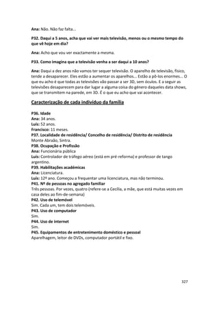 Ana: Não. Não faz falta...

P32. Daqui a 5 anos, acha que vai ver mais televisão, menos ou o mesmo tempo do
que vê hoje em dia?

Ana: Acho que vou ver exactamente a mesma.

P33. Como imagina que a televisão venha a ser daqui a 10 anos?

Ana: Daqui a dez anos não vamos ter sequer televisão. O aparelho de televisão, físico,
tende a desaparecer. Eles estão a aumentar os aparelhos... Estão a pô-los enormes... O
que eu acho é que todas as televisões vão passar a ser 3D, sem óculos. E a seguir as
televisões desaparecem para dar lugar a alguma coisa do género daqueles data shows,
que se transmitem na parede, em 3D. É o que eu acho que vai acontecer.

Caracterização de cada indivíduo da família

P36. Idade
Ana: 34 anos.
Luís: 52 anos.
Francisco: 11 meses.
P37. Localidade de residência/ Concelho de residência/ Distrito de residência
Monte Abraão, Sintra.
P38. Ocupação e Profissão
Ana: Funcionária pública
Luís: Controlador de tráfego aéreo (está em pré-reforma) e professor de tango
argentino.
P39. Habilitações académicas
Ana: Licenciatura.
Luís: 12º ano. Começou a frequentar uma licenciatura, mas não terminou.
P41. Nº de pessoas no agregado familiar
Três pessoas. Por vezes, quatro (refere-se a Cecília, a mãe, que está muitas vezes em
casa deles ao fim-de-semana)
P42. Uso de telemóvel
Sim. Cada um, tem dois telemóveis.
P43. Uso de computador
Sim.
P44. Uso de internet
Sim.
P45. Equipamentos de entretenimento doméstico e pessoal
Aparelhagem, leitor de DVDs, computador portátil e fixo.




                                                                                    327
 