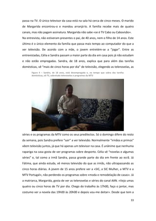 passa na TV. O único televisor da casa está na sala há cerca de cinco meses. O marido
de Margarida encontrou-o e mandou arranjá-lo. A família recebe mais de quatro
canais, mas não pagam assinatura. Margarida não sabe «se é TV Cabo ou Cabovisão».
Na entrevista, não estiveram presentes o pai, de 40 anos, nem o filho de 14 anos. Este
último é o único elemento da família que passa mais tempo ao computador do que a
ver televisão. De acordo com a mãe, o jovem entretém-se a “jogar”. Entre as
entrevistadas, Célia e Sandra passam a maior parte do dia em casa pois já não estudam
e não estão empregadas. Sandra, de 18 anos, explica que para além das tarefas
domésticas, vê “mais de cinco horas por dia” de televisão, elegendo as telenovelas, as
       Figura 4 – Sandra, de 18 anos, está desempregada e, no tempo que sobra das tarefas
       domésticas, vê TV, sobretudo telenovelas e programas da MTV




séries e os programas da MTV como os seus predilectos. Só o domingo difere do resto
da semana, pois Sandra prefere “sair” a ver televisão. Normalmente “irmãos e primos”
vêem televisão juntos, já que há apenas um televisor na casa. É unânime que nenhuma
rapariga na casa gosta de ver programas sobre desporto. Célia vê “novelas e algumas
séries” e, tal como a irmã Sandra, passa grande parte do dia em frente ao ecrã. Já
Fátima, que ainda estuda, vê menos televisão do que as irmãs, não ultrapassando as
cinco horas diárias. A jovem de 15 anos prefere ver a «SIC, a SIC Mulher, a MTV e a
MTV Portugal», não perdendo os programas sobre «moda e remodelação de casas». Já
a matriarca, Margarida, gosta de ver as telenovelas e séries do canal AXN. «Vejo umas
quatro ou cinco horas de TV por dia. Chego do trabalho às 17h00, faço o jantar, mas
costumo ver a novela das 19h00 às 20h00 e depois vou-me deitar». Desde que tem a

                                                                                            33
 