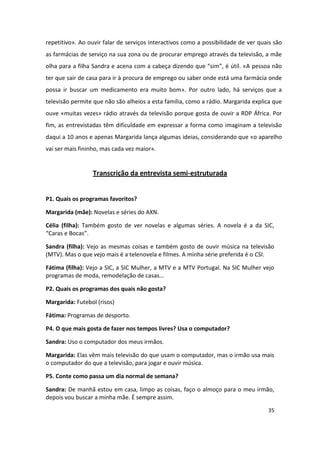 repetitivo». Ao ouvir falar de serviços interactivos como a possibilidade de ver quais são
as farmácias de serviço na sua zona ou de procurar emprego através da televisão, a mãe
olha para a filha Sandra e acena com a cabeça dizendo que “sim”, é útil. «A pessoa não
ter que sair de casa para ir à procura de emprego ou saber onde está uma farmácia onde
possa ir buscar um medicamento era muito bom». Por outro lado, há serviços que a
televisão permite que não são alheios a esta família, como a rádio. Margarida explica que
ouve «muitas vezes» rádio através da televisão porque gosta de ouvir a RDP África. Por
fim, as entrevistadas têm dificuldade em expressar a forma como imaginam a televisão
daqui a 10 anos e apenas Margarida lança algumas ideias, considerando que «o aparelho
vai ser mais fininho, mas cada vez maior».


                 Transcrição da entrevista semi-estruturada


P1. Quais os programas favoritos?

Margarida (mãe): Novelas e séries do AXN.

Célia (filha): Também gosto de ver novelas e algumas séries. A novela é a da SIC,
“Caras e Bocas”.

Sandra (filha): Vejo as mesmas coisas e também gosto de ouvir música na televisão
(MTV). Mas o que vejo mais é a telenovela e filmes. A minha série preferida é o CSI.

Fátima (filha): Vejo a SIC, a SIC Mulher, a MTV e a MTV Portugal. Na SIC Mulher vejo
programas de moda, remodelação de casas…

P2. Quais os programas dos quais não gosta?

Margarida: Futebol (risos)

Fátima: Programas de desporto.

P4. O que mais gosta de fazer nos tempos livres? Usa o computador?

Sandra: Uso o computador dos meus irmãos.

Margarida: Elas vêm mais televisão do que usam o computador, mas o irmão usa mais
o computador do que a televisão, para jogar e ouvir música.

P5. Conte como passa um dia normal de semana?

Sandra: De manhã estou em casa, limpo as coisas, faço o almoço para o meu irmão,
depois vou buscar a minha mãe. É sempre assim.
                                                                                    35
 