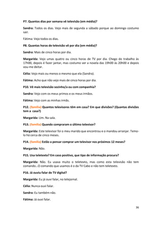 P7. Quantos dias por semana vê televisão (em média)?

Sandra: Todos os dias. Vejo mais de segunda a sábado porque ao domingo costumo
sair.

Fátima: Vejo todos os dias.

P8. Quantas horas de televisão vê por dia (em média)?

Sandra: Mais de cinco horas por dia.

Margarida: Vejo umas quatro ou cinco horas de TV por dia. Chego do trabalho às
17h00, depois é fazer jantar, mas costumo ver a novela das 19h00 às 20h00 e depois
vou-me deitar.

Célia: Vejo mais ou menos o mesmo que ela (Sandra).

Fátima: Acho que não vejo mais de cinco horas por dia.

P10. Vê mais televisão sozinho/a ou com companhia?

Sandra: Vejo com os meus primos e os meus irmãos.

Fátima: Vejo com as minhas irmãs.

P12. (família) Quantos televisores têm em casa? Em que divisões? (Quantas divisões
tem a casa?)

Margarida: Um. Na sala.

P13. (família) Quando compraram o último televisor?

Margarida: Este televisor foi o meu marido que encontrou e o mandou arranjar. Temo-
lo há cerca de cinco meses.

P14. (família) Estão a pensar comprar um televisor nos próximos 12 meses?

Margarida: Não.

P15. Usa teletexto? Em caso positivo, que tipo de informação procura?

Margarida: Não. Eu usava muito o teletexto, mas como esta televisão não tem
comando…O comando que usamos é o da TV Cabo e não tem teletexto.

P16. Já ouviu falar de TV digital?

Margarida: Eu já ouvi falar, no telejornal.

Célia: Nunca ouvi falar.

Sandra: Eu também não.

Fátima: Já ouvi falar.

                                                                                36
 