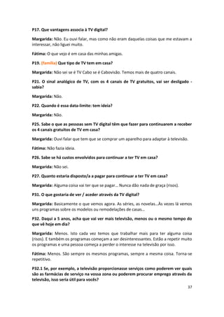 P17. Que vantagens associa à TV digital?

Margarida: Não. Eu ouvi falar, mas como não eram daquelas coisas que me estavam a
interessar, não liguei muito.

Fátima: O que vejo é em casa das minhas amigas.

P19. (família) Que tipo de TV tem em casa?

Margarida: Não sei se é TV Cabo se é Cabovisão. Temos mais de quatro canais.

P21. O sinal analógico de TV, com os 4 canais de TV gratuitos, vai ser desligado -
sabia?

Margarida: Não.

P22. Quando é essa data-limite: tem ideia?

Margarida: Não.

P25. Sabe o que as pessoas sem TV digital têm que fazer para continuarem a receber
os 4 canais gratuitos de TV em casa?

Margarida: Ouvi falar que tem que se comprar um aparelho para adaptar à televisão.

Fátima: Não fazia ideia.

P26. Sabe se há custos envolvidos para continuar a ter TV em casa?

Margarida: Não sei.

P27. Quanto estaria disposto/a a pagar para continuar a ter TV em casa?

Margarida: Alguma coisa vai ter que se pagar… Nunca dão nada de graça (risos).

P31. O que gostaria de ver / aceder através da TV digital?

Margarida: Basicamente o que vemos agora. As séries, as novelas…Às vezes lá vemos
uns programas sobre os modelos ou remodelações de casas…

P32. Daqui a 5 anos, acha que vai ver mais televisão, menos ou o mesmo tempo do
que vê hoje em dia?

Margarida: Menos. Isto cada vez temos que trabalhar mais para ter alguma coisa
(risos). E também os programas começam a ser desinteressantes. Estão a repetir muito
os programas e uma pessoa começa a perder o interesse na televisão por isso.

Fátima: Menos. São sempre os mesmos programas, sempre a mesma coisa. Torna-se
repetitivo.

P32.1 Se, por exemplo, a televisão proporcionasse serviços como poderem ver quais
são as farmácias de serviço na vossa zona ou poderem procurar emprego através da
televisão, isso seria útil para vocês?
                                                                                 37
 
