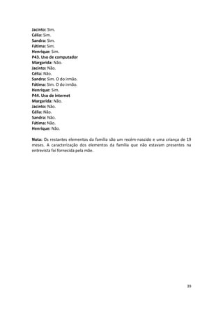Jacinto: Sim.
Célia: Sim.
Sandra: Sim.
Fátima: Sim.
Henrique: Sim.
P43. Uso de computador
Margarida: Não.
Jacinto: Não.
Célia: Não.
Sandra: Sim. O do irmão.
Fátima: Sim. O do irmão.
Henrique: Sim.
P44. Uso de internet
Margarida: Não.
Jacinto: Não.
Célia: Não.
Sandra: Não.
Fátima: Não.
Henrique: Não.

Nota: Os restantes elementos da família são um recém-nascido e uma criança de 19
meses. A caracterização dos elementos da família que não estavam presentes na
entrevista foi fornecida pela mãe.




                                                                             39
 