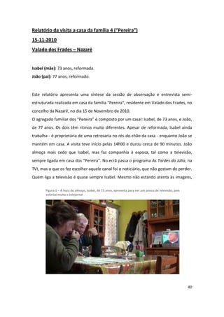 Relatório da visita a casa da família 4 (“Pereira”)
15-11-2010
Valado dos Frades – Nazaré


Isabel (mãe): 73 anos, reformada.
João (pai): 77 anos, reformado.


Este relatório apresenta uma síntese da sessão de observação e entrevista semi-
estruturada realizada em casa da família “Pereira”, residente em Valado dos Frades, no
concelho da Nazaré, no dia 15 de Novembro de 2010.
O agregado familiar dos “Pereira” é composto por um casal: Isabel, de 73 anos, e João,
de 77 anos. Os dois têm ritmos muito diferentes. Apesar de reformada, Isabel ainda
trabalha - é proprietária de uma retrosaria no rés-do-chão da casa - enquanto João se
mantém em casa. A visita teve início pelas 14h00 e durou cerca de 90 minutos. João
almoça mais cedo que Isabel, mas faz companhia à esposa, tal como a televisão,
sempre ligada em casa dos “Pereira”. No ecrã passa o programa As Tardes da Júlia, na
TVI, mas o que os fez escolher aquele canal foi o noticiário, que não gostam de perder.
Quem liga a televisão é quase sempre Isabel. Mesmo não estando atenta às imagens,

       Figura 1 – À hora do almoço, Isabel, de 73 anos, aproveita para ver um pouco de televisão, pois
       valoriza muito o telejornal




                                                                                                         40
 