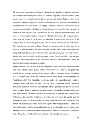 76 anos, criou o seu primeiro blogue e não tardou até idealizar o segundo, que hoje
actualiza com a colaboração do genro. «O primeiro blogue foi criado em 2009. Eu não
sabia mexer em computadores, andava à procura das teclas. Todos os dias tinha
problemas naquilo porque não percebia nada até que dois alunos da escola onde a
minha filha dá aulas vieram fazer um estágio à biblioteca do Valado e ensinaram-nos a
mexer em computadores. (…) Agora o blogue tornou-se o meu vício. E eu era contra a
Internet!». João sublinha que a sustentação dos dois blogues lhe exigem horas, mas
ainda tem tempo para «outras pesquisas». «Também tenho que dar resposta aos e-
mails que me enviam (…) E à noite, por exemplo, a última coisa que faço é ir às
notícias. Não vou muito aos jornais, mas vou às notícias isoladas que me interessam.
Por exemplo, se vejo que na Nazaré houve um temporal, vou lá clicar para ler a
notícia». Isabel faz questão de mencionar que foi ela a dar a ideia de comprar um
computador portátil e aderir à Internet: «Para fazer pesquisas, que é tão interessante.
Pensei que, com o portátil, ele saía de casa e ia para “cascos de rolha” fazer os seus
trabalhos. Afinal não. Enfiou-se em casa com o portátil, é impressionante. É capaz de
estar horas, horas e horas ao computador».
Apesar de estar cada vez mais afastado da televisão, João continua a ter uma opinião
sobre esta. «Sabe o que é que eu tenho contra a televisão? É nós não nos podermos
manifestar em cima do acontecimento porque estão os telefones sempre impedidos
(…) As pessoas que falam na televisão muitas vezes falam partidariamente ou
“clubisticamente”. Nós (cidadãos) devíamos poder dar sugestões para ajudar».
Também Isabel, que gosta de fazer “rally de canais”, considera que os conteúdos
televisivos poderiam melhorar. Questionada sobre a possibilidade de ter um canal
sobre a região Oeste, a valadense considerou que «a televisão ganhava muito» com
isso. «Pelo menos um canal que fosse mais dedicado a Portugal. Nós temos coisas
lindíssimas, buraquinhos lindíssimos. Se houvesse um canal português que se
dedicasse a esse tipo de conteúdos, se calhar teríamos muito mais turistas do que
temos. A Galiza nesse aspecto é muito mais esperta. Mostra aquilo tudo». Tanto Isabel
como João sabem utilizar as possibilidades que a sua televisão oferece. Isabel, por
exemplo, utiliza o teletexto para ver os números da lotaria. Já João procura conteúdos
sobre desporto, nomeadamente os resultados e classificação das equipas.

                                                                                    42
 