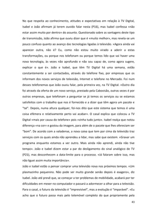 No que respeita ao conhecimento, atitudes e expectativas em relação à TV Digital,
Isabel e João afirmam já terem ouvido falar nesta (P16), mas Isabel confessa «não
estar assim muito por dentro» do assunto. Questionado sobre as vantagens deste tipo
de transmissão, João afirma que ouviu dizer que é «muito melhor», mas revela-se um
pouco confuso quanto ao avanço das tecnologias ligadas à televisão. «Agora ainda vai
aparecer outra, não é? Eu, como não estou muito virado a aderir a estas
transformações, ou porque nos telefonam ou porque temos lido que vai haver uma
nova tecnologia, às vezes não aprofundo e não sou capaz de, como agora sugere,
explicar o que é». João e Isabel, que têm TV Digital há uma semana, estão
constantemente a ser contactados, através do telefone fixo, por empresas que os
informam dos novos serviços de televisão, Internet e telefone no Mercado. Foi num
desses telefonemas que João ouviu falar, pela primeira vez, na TV Digital. «Outro dia
foi através da oferta de um novo serviço, prestado pela Cabovisão, outras vezes é por
outras empresas, que telefonam a perguntar se já temos os serviços ou se estamos
satisfeitos com o trabalho que nos é fornecido e a dizer que têm agora um pacote e
“tal”. Depois, numa altura qualquer, foi-nos dito que este sistema que temos é uma
coisa efémera e relativamente perto vai acabar». O casal explica que colocou a TV
Digital «mais por causa do telefone» pois «vinha tudo junto». Isabel realça que notou
diferença «na cor» e gostou da imagem, para além de o pacote que lhes ofereciam ser
“bom”. De acordo com a valadense, a nova caixa que tem por cima da televisão traz
serviços com os quais ainda não aprendeu a lidar, mas sabe que existem. «Gravar um
programa enquanto estamos a ver outro. Mais ainda não aprendi, ainda não tive
tempo». João e Isabel dizem estar a par do desligamento do sinal analógico de TV
(P21), mas desconhecem a data-limite para o processo. «Já falaram sobre isso, mas
não liguei assim muita importância».
João e Isabel estão a pensar comprar uma televisão nova nos próximos tempos. «Um
plasmazinho pequenino. Não pode ser muito grande senão depois é exagero», diz
Isabel. João até prevê que, se começar a ter problemas de mobilidade, acabará por ter
dificuldades em mexer no computador e passará a adormecer a olhar para a televisão.
Para o casal, o futuro da televisão é “imprevisível”, mas a evolução é “imparável”. «Eu
acho que o futuro passa mais pelo telemóvel completo do que propriamente pela

                                                                                    43
 