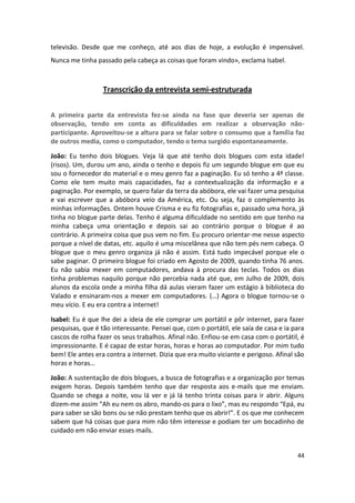 televisão. Desde que me conheço, até aos dias de hoje, a evolução é impensável.
Nunca me tinha passado pela cabeça as coisas que foram vindo», exclama Isabel.



                  Transcrição da entrevista semi-estruturada


A primeira parte da entrevista fez-se ainda na fase que deveria ser apenas de
observação, tendo em conta as dificuldades em realizar a observação não-
participante. Aproveitou-se a altura para se falar sobre o consumo que a família faz
de outros media, como o computador, tendo o tema surgido espontaneamente.

João: Eu tenho dois blogues. Veja lá que até tenho dois blogues com esta idade!
(risos). Um, durou um ano, ainda o tenho e depois fiz um segundo blogue em que eu
sou o fornecedor do material e o meu genro faz a paginação. Eu só tenho a 4ª classe.
Como ele tem muito mais capacidades, faz a contextualização da informação e a
paginação. Por exemplo, se quero falar da terra da abóbora, ele vai fazer uma pesquisa
e vai escrever que a abóbora veio da América, etc. Ou seja, faz o complemento às
minhas informações. Ontem houve Crisma e eu fiz fotografias e, passado uma hora, já
tinha no blogue parte delas. Tenho é alguma dificuldade no sentido em que tenho na
minha cabeça uma orientação e depois sai ao contrário porque o blogue é ao
contrário. A primeira coisa que pus vem no fim. Eu procuro orientar-me nesse aspecto
porque a nível de datas, etc. aquilo é uma miscelânea que não tem pés nem cabeça. O
blogue que o meu genro organiza já não é assim. Está tudo impecável porque ele o
sabe paginar. O primeiro blogue foi criado em Agosto de 2009, quando tinha 76 anos.
Eu não sabia mexer em computadores, andava à procura das teclas. Todos os dias
tinha problemas naquilo porque não percebia nada até que, em Julho de 2009, dois
alunos da escola onde a minha filha dá aulas vieram fazer um estágio à biblioteca do
Valado e ensinaram-nos a mexer em computadores. (…) Agora o blogue tornou-se o
meu vício. E eu era contra a internet!

Isabel: Eu é que lhe dei a ideia de ele comprar um portátil e pôr internet, para fazer
pesquisas, que é tão interessante. Pensei que, com o portátil, ele saía de casa e ia para
cascos de rolha fazer os seus trabalhos. Afinal não. Enfiou-se em casa com o portátil, é
impressionante. E é capaz de estar horas, horas e horas ao computador. Por mim tudo
bem! Ele antes era contra a internet. Dizia que era muito viciante e perigoso. Afinal são
horas e horas…

João: A sustentação de dois blogues, a busca de fotografias e a organização por temas
exigem horas. Depois também tenho que dar resposta aos e-mails que me enviam.
Quando se chega a noite, vou lá ver e já lá tenho trinta coisas para ir abrir. Alguns
dizem-me assim “Ah eu nem os abro, mando-os para o lixo”, mas eu respondo “Epá, eu
para saber se são bons ou se não prestam tenho que os abrir!”. E os que me conhecem
sabem que há coisas que para mim não têm interesse e podiam ter um bocadinho de
cuidado em não enviar esses mails.


                                                                                      44
 
