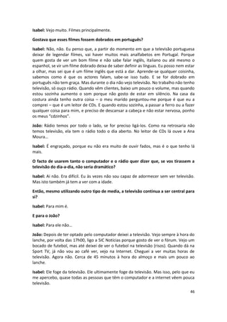 Isabel: Vejo muito. Filmes principalmente.

Gostava que esses filmes fossem dobrados em português?

Isabel: Não, não. Eu penso que, a partir do momento em que a televisão portuguesa
deixar de legendar filmes, vai haver muitos mais analfabetos em Portugal. Porque
quem gosta de ver um bom filme e não sabe falar inglês, italiano ou até mesmo o
espanhol, se vir um filme dobrado deixa de saber definir as línguas. Eu posso nem estar
a olhar, mas sei que é um filme inglês que está a dar. Aprende-se qualquer coisinha,
sabemos como é que os actores falam, sabe-se isso tudo. E se for dobrado em
português não tem graça. Mas durante o dia não vejo televisão. No trabalho não tenho
televisão, só ouço rádio. Quando vêm clientes, baixo um pouco o volume, mas quando
estou sozinha aumento o som porque não gosto de estar em silêncio. Na casa da
costura ainda tenho outra coisa – o meu marido perguntou-me porque é que eu a
comprei – que é um leitor de CDs. E quando estou sozinha, a passar a ferro ou a fazer
qualquer coisa para mim, e preciso de descansar a cabeça e não estar nervosa, ponho
os meus “cdzinhos”.

João: Rádio temos por todo o lado, se for preciso ligá-los. Como na retrosaria não
temos televisão, ela tem o rádio todo o dia aberto. No leitor de CDs lá ouve a Ana
Moura…

Isabel: É engraçado, porque eu não era muito de ouvir fados, mas é o que tenho lá
mais.

O facto de usarem tanto o computador e o rádio quer dizer que, se vos tirassem a
televisão do dia-a-dia, não seria dramático?

Isabel: Ai não. Era difícil. Eu às vezes não sou capaz de adormecer sem ver televisão.
Mas isto também já tem a ver com a idade.

Então, mesmo utilizando outro tipo de media, a televisão continua a ser central para
si?

Isabel: Para mim é.

E para o João?

Isabel: Para ele não…

João: Depois de ter optado pelo computador deixei a televisão. Vejo sempre à hora do
lanche, por volta das 17h00, ligo a SIC Notícias porque gosto de ver o fórum. Vejo um
bocado de futebol, mas até deixei de ver o futebol na televisão (risos). Quando dá na
Sport TV, já não vou ao café ver, vejo na Internet. Cheguei a ver muitas horas de
televisão. Agora não. Cerca de 45 minutos à hora do almoço e mais um pouco ao
lanche.

Isabel: Ele foge da televisão. Ele ultimamente foge da televisão. Mas isso, pelo que eu
me apercebo, quase todas as pessoas que têm o computador e a internet vêem pouca
televisão.
                                                                                    46
 