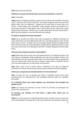João: Quase não vejo televisão.

Substituiu o consumo de televisão pelo consumo do computador e internet?

João: Um bocado.

Isabel: Ainda em relação à televisão. E gosto de fazer rally de canais também. Gosto do
canal 2. Acho que tem coisas muito giras. Tem aquele programa, perto da meia-noite
(Bairro Alto), com um rapazinho – esqueci-me do nome dele, às vezes não sei os
nomes – muito simples, mas conhecedor. Gosto daquela maneira de entrevista. E é
giro porque ele leva lá muita gente nova e falam sobre música, sobre isto e sobre
aquilo e vê-se muito bem. Também via o “5 para a Meia Noite” porque achava piada. E
gosto das séries inglesas. Eu sou diversificada nesse aspecto.

P2. Quais os programas dos quais não gosta?

Isabel: Sei lá, quando eles ralham muito não me apetece ver. Debates malcriados. Às
vezes ainda ficava a ver para depois falar sobre isso, mas depois pensava assim “Ai não
estou para te aturar”. Já gostei mais do que gosto daquele debate da segunda-feira
(Prós e Contras). Acho que a apresentadora, quando não lhe agrada aquilo que o outro
quer dizer, corta muito. E eu não gosto muito dela. Também não gosto muito da Judite
Sousa.

Acha que esses programas prestam serviço público?

Isabel: Não presta tanto serviço como eles podem pensar. É um debate de alerta, mas
nem todos os portugueses estão preparados para esse tipo de debate. Ouvem, mas
não entendem. Por isso é que eles dizem todos: “Ah, fala-se nisto e fala-se naquilo mas
nunca se resolve nada”. Nem tem que se resolver. É para alertar o problema. Mas já
ouvi mais esses programas. Às vezes fazem muito barulho.

João: Sabe o que é que eu tenho contra a televisão? É nós não nos podermos
manifestar em cima do acontecimento porque estão os telefones sempre impedidos.

Acham que os programas de televisão deviam ser mais interactivos?

João: Eu acho que sim. As pessoas que falam na televisão muitas vezes falam
partidariamente ou clubisticamente. Nós (cidadãos) devíamos poder dar sugestões
para ajudar.

Se a televisão tivesse mais canais regionais, que mostrassem mais Portugal, isso
agradar-vos-ia?

Isabel: Era. Porque, por exemplo, no canal “Travel” há, de facto, um português mas
não é à hora boa para mim.

Se houvesse, por exemplo, um canal sobre a região oeste, acham que era
interessante?

Isabel: Ai eu acho que sim. A televisão ganhava muito. Ou pelo menos um canal que
fosse mais dedicado a Portugal. Nós temos coisas lindíssimas, buraquinhos lindíssimos.
                                                                                    47
 