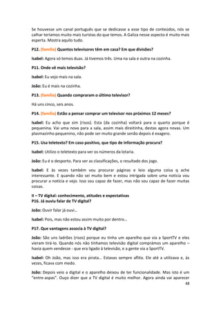 Se houvesse um canal português que se dedicasse a esse tipo de conteúdos, nós se
calhar teríamos muito mais turistas do que temos. A Galiza nesse aspecto é muito mais
esperta. Mostra aquilo tudo.

P12. (família) Quantos televisores têm em casa? Em que divisões?

Isabel: Agora só temos duas. Já tivemos três. Uma na sala e outra na cozinha.

P11. Onde vê mais televisão?

Isabel: Eu vejo mais na sala.

João: Eu é mais na cozinha.

P13. (família) Quando compraram o último televisor?

Há uns cinco, seis anos.

P14. (família) Estão a pensar comprar um televisor nos próximos 12 meses?

Isabel: Eu acho que sim (risos). Esta (da cozinha) voltará para o quarto porque é
pequenina. Vai uma nova para a sala, assim mais direitinha, destas agora novas. Um
plasmazinho pequenino, não pode ser muito grande senão depois é exagero.

P15. Usa teletexto? Em caso positivo, que tipo de informação procura?

Isabel: Utilizo o teletexto para ver os números da lotaria.

João: Eu é o desporto. Para ver as classificações, o resultado dos jogo.

Isabel: E às vezes também vou procurar páginas e leio alguma coisa q ache
interessante. E quando não sei muito bem e estou intrigada sobre uma notícia vou
procurar a notícia e vejo. Isso sou capaz de fazer, mas não sou capaz de fazer muitas
coisas.

II – TV digital: conhecimento, atitudes e expectativas
P16. Já ouviu falar de TV digital?

João: Ouvir falar já ouvi…

Isabel: Pois, mas não estou assim muito por dentro…

P17. Que vantagens associa à TV digital?

João: São uns ladrões (risos) porque eu tinha um aparelho que via a SportTV e eles
vieram tirá-lo. Quando nós não tínhamos televisão digital comprámos um aparelho –
havia quem vendesse - que era ligado à televisão, e a gente via a SportTV.

Isabel: Oh João, mas isso era pirata… Estavas sempre aflito. Ele até a utilizava e, às
vezes, ficava com medo.

João: Depois veio a digital e o aparelho deixou de ter funcionalidade. Mas isto é um
“entre-aspas”. Ouço dizer que a TV digital é muito melhor. Agora ainda vai aparecer
                                                                                   48
 