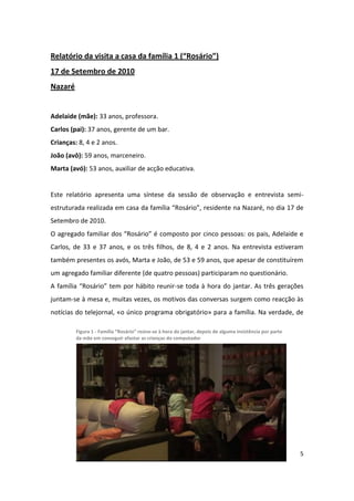 Relatório da visita a casa da família 1 (“Rosário”)
17 de Setembro de 2010
Nazaré


Adelaide (mãe): 33 anos, professora.
Carlos (pai): 37 anos, gerente de um bar.
Crianças: 8, 4 e 2 anos.
João (avô): 59 anos, marceneiro.
Marta (avó): 53 anos, auxiliar de acção educativa.


Este relatório apresenta uma síntese da sessão de observação e entrevista semi-
estruturada realizada em casa da família “Rosário”, residente na Nazaré, no dia 17 de
Setembro de 2010.
O agregado familiar dos “Rosário” é composto por cinco pessoas: os pais, Adelaide e
Carlos, de 33 e 37 anos, e os três filhos, de 8, 4 e 2 anos. Na entrevista estiveram
também presentes os avós, Marta e João, de 53 e 59 anos, que apesar de constituírem
um agregado familiar diferente (de quatro pessoas) participaram no questionário.
A família “Rosário” tem por hábito reunir-se toda à hora do jantar. As três gerações
juntam-se à mesa e, muitas vezes, os motivos das conversas surgem como reacção às
notícias do telejornal, «o único programa obrigatório» para a família. Na verdade, de

         Figura 1 - Família “Rosário” reúne-se à hora do jantar, depois de alguma insistência por parte
         da mãe em conseguir afastar as crianças do computador




                                                                                                          5
 