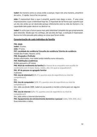 Isabel: Da maneira como as coisas estão a avançar, hoje é de uma maneira, amanhã é
de outra… É rápido. Isso aí faz-me pensar.

João: É imprevisível dizer o que é amanhã, quanto mais daqui a anos… É uma coisa
impressionante o que o telemóvel hoje faz. É imparável de tal forma que suponho que
um dia isto ainda vai ser destruído porque infelizmente está na mão do Homem e na
capacidade dele poder destruir ou destruir-se.

Isabel: Eu acho que o futuro passa mais pelo telemóvel completo do que propriamente
pela televisão. Desde que me conheço, até aos dias de hoje, a evolução é impensável.
Nunca me tinha passado pela cabeça as coisas que foram vindo.

Caracterização de cada indivíduo da família

P36. Idade
Isabel: 73 anos.
João: 77 anos.
P37. Localidade de residência/ Concelho de residência/ Distrito de residência
Valado dos Frades, Nazaré, Leiria.
P38. Ocupação e Profissão
Ambos reformados, mas Isabel ainda trabalha numa retrosaria.
P39. Habilitações académicas
Ambos possuem a 4ª classe.
P40. Nível de rendimento da família (Se tivesse de se enquadra num escalão de
rendimento com 3 níveis: baixo, médio, alto. Em qual se enquadraria?)
P41. Nº de pessoas no agregado familiar
2 pessoas.
P42. Uso de telemóvel (S/N; if S, quantos anos de experiência ou nível de
competência?)
Sim.
P43. Uso de computador (S/N; if S, quantos anos de experiência ou nível de
competência?)
Sim. João usa desde 2009. Isabel só usa quando o marido a chama para ver alguma
coisa.
P44. Uso de internet (S/N; if S, quantos anos de experiência ou nível de
competência?)
Sim. João utiliza a Internet diariamente.
P45. Equipamentos de entretenimento doméstico e pessoal (rádio, VCR, DVD, etc.)
Duas televisões e rádios.




                                                                                  50
 