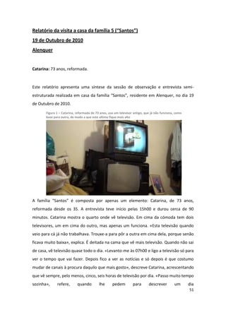 Relatório da visita a casa da família 5 (“Santos”)
19 de Outubro de 2010
Alenquer


Catarina: 73 anos, reformada.


Este relatório apresenta uma síntese da sessão de observação e entrevista semi-
estruturada realizada em casa da família “Santos”, residente em Alenquer, no dia 19
de Outubro de 2010.
       Figura 1 – Catarina, reformada de 73 anos, usa um televisor antigo, que já não funciona, como
       base para outro, de modo a que este ultimo fique mais alto




A família “Santos” é composta por apenas um elemento: Catarina, de 73 anos,
reformada desde os 35. A entrevista teve início pelas 15h00 e durou cerca de 90
minutos. Catarina mostra o quarto onde vê televisão. Em cima da cómoda tem dois
televisores, um em cima do outro, mas apenas um funciona. «Esta televisão quando
veio para cá já não trabalhava. Trouxe-a para pôr a outra em cima dela, porque senão
ficava muito baixa», explica. É deitada na cama que vê mais televisão. Quando não sai
de casa, vê televisão quase todo o dia. «Levanto-me às 07h00 e ligo a televisão só para
ver o tempo que vai fazer. Depois fico a ver as notícias e só depois é que costumo
mudar de canais à procura daquilo que mais gosto», descreve Catarina, acrescentando
que vê sempre, pelo menos, cinco, seis horas de televisão por dia. «Passo muito tempo
sozinha»,     refere,       quando         lhe      pedem         para       descrever         um      dia
                                                                                                       51
 