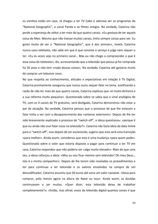 os vizinhos estão em casa. Já chegou a ter TV Cabo e adorava ver os programas do
“National Geographic”, o canal Panda e os filmes antigos. Na verdade, Catarina não
perde a esperança de voltar a ter mais do que quatro canais. «Eu gostava de ter aquela
coisa do Meo. Mesmo que não tivesse muitos canais, tinha sempre coisas para ver. Eu
gosto muito de ver o “National Geographic”, que é dos animais», revela. Catarina
nunca usou teletexto, não sabe em que é que consiste o serviço e julga nem sequer o
ter. «Eu às vezes vejo no primeiro canal… Mas eu não chego a compreender o que é
essa coisa do teletexto», diz, acrescentando que a televisão que possui já foi comprada
há 20 anos e não tem «nada dessas coisas». Na verdade, Catarina até gostaria muito
de comprar um televisor novo.
No que respeita ao conhecimento, atitudes e expectativas em relação à TV Digital,
Catarina prontamente assegurou que nunca ouviu sequer falar no tema. Justificando a
razão de não ter mais do que quatro canais, Catarina explicou que «é muito dinheiro e
a sua reforma muito pequena». Questionada sobre se sabia que o sinal analógico de
TV, com os 4 canais de TV gratuitos, será desligado, Catarina demonstrou não estar a
par da situação. Na verdade, Catarina pensou que o processo de que lhe estavam a
falar tinha a ver com o desaparecimento das «antenas exteriores». Depois de lhe ter
sido brevemente explicado o processo de “switch-off”, a idosa questionou: «porque é
que eu ainda não ouvi falar nisso na televisão?». Catarina não fazia ideia da data-limite
para o “switch-off”, mas depois de ser esclarecida, sugeriu que esta será uma transição
«para melhor». Ainda assim, considerou que esta é uma mudança «para quem pode».
Questionada sobre o valor que estaria disposta a pagar para continuar a ter TV em
casa, Catarina respondeu que não poderia ser «algo muito elevado». Mais do que uma
vez, a idosa reforçou a ideia: «Mas eu vou ficar mesmo sem televisão? Oh meu Deus…
Isto é a minha companhia!». Depois de lhe terem sido revelados os procedimentos a
ter para continuar a ter televisão e os valores envolvidos na compra de um
descodificador, Catarina assumiu que 50 euros até seria um valor razoável. «Dava para
comprar, pelo menos agora na altura do Natal ou isso». Ainda assim, as dúvidas
continuavam a ser muitas. «Quer dizer, esta televisão deixa de trabalhar
completamente?»; «Então, mas afinal, esses da televisão digital quantos canais é que


                                                                                      53
 