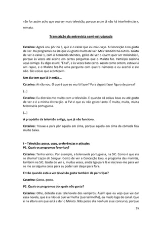 «Se for assim acho que vou ver mais televisão, porque assim já não há interferências»,
remata.

                    Transcrição da entrevista semi-estruturada

Catarina: Agora vou pôr no 3, que é o canal que eu mais vejo. A Conceição Lino gosto
de ver. Há programas da SIC que eu gosto muito de ver. Mas também há outros. Gosto
de ver o canal 1, com o Fernando Mendes, gosto de ver o Quem quer ser milionário?,
porque às vezes até acerto em certas perguntas que o Malato faz. Participo sozinha
aqui comigo. Eu digo assim: “É tal”, e às vezes bate certo. Assim como ontem, estava lá
um rapaz, e o Malato fez-lhe uma pergunta com quatro números e eu acertei e ele
não. São coisas que acontecem.

Um dia tem que lá ir então…

Catarina: Ai não vou. O que é que eu vou lá fazer? Para depois fazer figura de parva?

(…)

Catarina: Eu distraio-me muito com a televisão. E quando dá coisas boas eu até gosto
de ver e é a minha distracção. A TVI é que eu não gosto tanto. É muita, muita, muita
telenovela portuguesa.

(…)

A propósito da televisão antiga, que já não funciona.

Catarina: Trouxe-a para pôr aquela em cima, porque aquela em cima da cómoda fica
muito baixa.



I – Televisão: posse, usos, preferências e atitudes
P1. Quais os programas favoritos?

Catarina: Tenho vários. Por exemplo, a telenovela portuguesa, na SIC. Como é que ela
se chama? Laços de Sangue. Gosto de ver a Conceição Lino, o programa das manhãs,
também na SIC. Gosto de ver e, muitas vezes, ainda ligo para lá e inscrevo-me para ver
se me sai alguma coisa para eu poder sair daqui para fora.

Então quando está a ver televisão gosta também de participar?

Catarina: Gosto, gosto.

P2. Quais os programas dos quais não gosta?

Catarina: Olhe, detesto essa telenovela dos vampiros. Assim que eu vejo que vai dar
essa novela, que é a não sei quê vermelha (Lua Vermelha), eu mudo logo de canal. Que
é na altura em que está a dar o Malato. Não perco dia nenhum esse concurso, porque

                                                                                        55
 