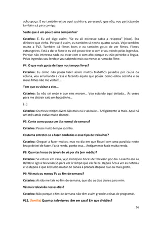 acho graça. E eu também estou aqui sozinha e, parecendo que não, vou participando
também cá para comigo.

Sente que é um pouco uma companhia?

Catarina: É. Eu até digo assim: “Se eu ali estivesse sabia a resposta” (risos). Era
dinheiro que vinha. Porque é assim, eu também só tenho quatro canais. Vejo também
muito a TV2. Também dá filmes bons e eu também gosto de ver filmes. Filmes
estrangeiros. Está a dar o filme e eu até posso tirar o som e vou vendo pelas legendas.
Porque não interessa nada eu estar com o som alto porque eu não percebo a língua.
Pelas legendas vou lendo e vou sabendo mais ou menos o rumo do filme.

P4. O que mais gosta de fazer nos tempos livres?

Catarina: Eu como não posso fazer assim muitos trabalhos pesados por causa da
coluna, vou arrumando a casa e fazendo aquilo que posso. Como estou sozinha e os
meus filhos não me visitam…

Tem que os visitar a eles…

Catarina: Eu não sei onde é que eles moram… Vou estando aqui deitada… Às vezes
para me distrair saio um bocadinho…

(…)

Catarina: Os meus tempos livres são mais eu ir ao baile… Antigamente ia mais. Aqui há
um mês atrás estive muito doente.

P5. Conte como passa um dia normal de semana?

Catarina: Passo muito tempo sozinha.

Costuma entreter-se a fazer bordados e esse tipo de trabalhos?

Catarina: Cheguei a fazer muitos, mas no dia em que fiquei com uma paralisia neste
braço deixei de fazer. Fazia renda, ponto cruz… Antigamente fazia muita renda.

P8. Quantas horas de televisão vê por dia (em média)?

Catarina: Se estiver em casa, vejo cinco/seis horas de televisão por dia. Levanto-me às
07h00 e ligo a televisão só para ver o tempo que vai fazer. Depois fico a ver as notícias
e só depois é que costumo mudar de canais à procura daquilo que eu mais gosto.

P9. Vê mais ou menos TV ao fim-de-semana?

Catarina: Ai não me fale no fim-de-semana, que são os dias piores para mim.

Vê mais televisão nesses dias?

Catarina: Não porque o fim-de-semana não têm assim grandes coisas de programas.

P12. (família) Quantos televisores têm em casa? Em que divisões?

                                                                                      56
 