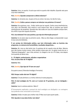 Catarina: Uma, no quarto. A outra que está no quarto não trabalha. Quando veio para
cá já não trabalhava.

P13. (família) Quando compraram o último televisor?

Catarina: Ui, há tanto ano. Já para aí há uns vinte e tal anos. Se não for mais…

P14. (família) Estão a pensar comprar um televisor nos próximos 12 meses?

Catarina: Ai eu gostava, mas… Então, tenho que ter aquela. Tenho umas interferências,
mas não é da televisão. Esta antena é uma antena boa. São os vizinhos que fazem
interferências de propósito. Quando eles não estão em casa ela trabalha sempre bem.
Só a RTP1 é que tem aquela chuvinha.

P15. Usa teletexto? Em caso positivo, que tipo de informação procura?

Catarina: Eu às vezes vejo no primeiro canal… Mas eu não chego a compreender o que
é essa coisa do teletexto.

É um serviço de informação prática, que tem informação sobre os horários dos
programas, os números do Euromilhões, resultados desportivos…

Catarina: Ah, mas eu não tenho isso. Eu gostava de ter aquela coisa do Meo. Mesmo
que não tivesse muitos canais, tinha sempre coisas para ver. Eu gosto muito de ver o
“National Geographic”, que é dos animais. Eu cheguei a ter cá a TV Cabo, mas depois
tirei quando saí desta casa.

II – TV digital: conhecimento, atitudes e expectativas
P16. Já ouviu falar de TV digital?

Catarina: Não.

P19. (família) Que tipo de TV tem em casa?

Os quatro canais (Televisão Analógica Terrestre).

P20. Porque razão não tem TV digital?

Catarina: É muito dinheiro e a minha reforma é muito pequena.

P23. O sinal analógico de TV, com os 4 canais de TV gratuitos, vai ser desligado -
sabia?

Catarina: Isso é a antena exterior. Não é?

(É brevemente explicado o porquê do sinal analógico ser desligado e as vantagens
que poderão estar associadas ao processo)

Catarina: Então é mudar para melhor não é? Mas isso é para quem pode…

P24. Quando é essa data-limite: tem ideia?

                                                                                   57
 