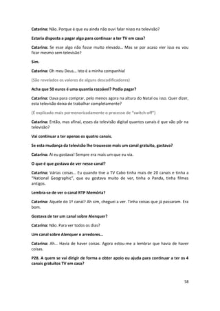Catarina: Não. Porque é que eu ainda não ouvi falar nisso na televisão?

Estaria disposta a pagar algo para continuar a ter TV em casa?

Catarina: Se esse algo não fosse muito elevado… Mas se por acaso vier isso eu vou
ficar mesmo sem televisão?

Sim.

Catarina: Oh meu Deus… Isto é a minha companhia!

(São revelados os valores de alguns descodificadores)

Acha que 50 euros é uma quantia razoável? Podia pagar?

Catarina: Dava para comprar, pelo menos agora na altura do Natal ou isso. Quer dizer,
esta televisão deixa de trabalhar completamente?

(É explicado mais pormenorizadamente o processo de “switch-off”)

Catarina: Então, mas afinal, esses da televisão digital quantos canais é que vão pôr na
televisão?

Vai continuar a ter apenas os quatro canais.

Se esta mudança da televisão lhe trouxesse mais um canal gratuito, gostava?

Catarina: Ai eu gostava! Sempre era mais um que eu via.

O que é que gostava de ver nesse canal?

Catarina: Várias coisas… Eu quando tive a TV Cabo tinha mais de 20 canais e tinha a
“National Geographic”, que eu gostava muito de ver, tinha o Panda, tinha filmes
antigos.

Lembra-se de ver o canal RTP Memória?

Catarina: Aquele do 1º canal? Ah sim, cheguei a ver. Tinha coisas que já passaram. Era
bom.

Gostava de ter um canal sobre Alenquer?

Catarina: Não. Para ver todos os dias?

Um canal sobre Alenquer e arredores…

Catarina: Ah… Havia de haver coisas. Agora estou-me a lembrar que havia de haver
coisas.

P28. A quem se vai dirigir de forma a obter apoio ou ajuda para continuar a ter os 4
canais gratuitos TV em casa?



                                                                                    58
 