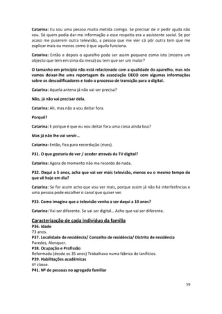 Catarina: Eu sou uma pessoa muito metida comigo. Se precisar de ir pedir ajuda não
vou. Só quem podia dar-me informação a esse respeito era a assistente social. Se por
acaso me puserem outra televisão, a pessoa que me vier cá pôr outra tem que me
explicar mais ou menos como é que aquilo funciona.

Catarina: Então e depois o aparelho pode ser assim pequeno como isto (mostra um
objecto que tem em cima da mesa) ou tem que ser um maior?

O tamanho em princípio não está relacionado com a qualidade do aparelho, mas nós
vamos deixar-lhe uma reportagem da associação DECO com algumas informações
sobre os descodificadores e todo o processo de transição para o digital.

Catarina: Aquela antena já não vai ser precisa?

Não, já não vai precisar dela.

Catarina: Ah, mas não a vou deitar fora.

Porquê?

Catarina: E porque é que eu vou deitar fora uma coisa ainda boa?

Mas já não lhe vai servir…

Catarina: Então, fica para recordação (risos).

P31. O que gostaria de ver / aceder através da TV digital?

Catarina: Agora de momento não me recordo de nada.

P32. Daqui a 5 anos, acha que vai ver mais televisão, menos ou o mesmo tempo do
que vê hoje em dia?

Catarina: Se for assim acho que vou ver mais, porque assim já não há interferências e
uma pessoa pode escolher o canal que quiser ver.

P33. Como imagina que a televisão venha a ser daqui a 10 anos?

Catarina: Vai ser diferente. Se vai ser digital… Acho que vai ser diferente.

Caracterização de cada indivíduo da família
P36. Idade
73 anos.
P37. Localidade de residência/ Concelho de residência/ Distrito de residência
Paredes, Alenquer.
P38. Ocupação e Profissão
Reformada (desde os 35 anos) Trabalhava numa fábrica de lanifícios.
P39. Habilitações académicas
4ª classe.
P41. Nº de pessoas no agregado familiar


                                                                                  59
 