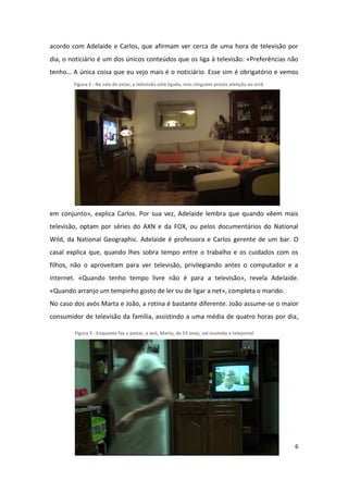 acordo com Adelaide e Carlos, que afirmam ver cerca de uma hora de televisão por
dia, o noticiário é um dos únicos conteúdos que os liga à televisão. «Preferências não
tenho… A única coisa que eu vejo mais é o noticiário. Esse sim é obrigatório e vemos
        Figura 2 - Na sala de estar, a televisão está ligada, mas ninguém presta atenção ao ecrã




em conjunto», explica Carlos. Por sua vez, Adelaide lembra que quando vêem mais
televisão, optam por séries do AXN e da FOX, ou pelos documentários do National
Wild, da National Geographic. Adelaide é professora e Carlos gerente de um bar. O
casal explica que, quando lhes sobra tempo entre o trabalho e os cuidados com os
filhos, não o aproveitam para ver televisão, privilegiando antes o computador e a
internet. «Quando tenho tempo livre não é para a televisão», revela Adelaide.
«Quando arranjo um tempinho gosto de ler ou de ligar a net», completa o marido.
No caso dos avós Marta e João, a rotina é bastante diferente. João assume-se o maior
consumidor de televisão da família, assistindo a uma média de quatro horas por dia,

        Figura 3 - Enquanto faz o jantar, a avó, Marta, de 53 anos, vai ouvindo o telejornal




                                                                                                   6
 