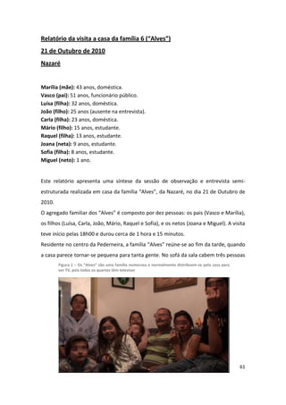 Relatório da visita a casa da família 6 (“Alves”)
21 de Outubro de 2010
Nazaré


Marília (mãe): 43 anos, doméstica.
Vasco (pai): 51 anos, funcionário público.
Luísa (filha): 32 anos, doméstica.
João (filho): 25 anos (ausente na entrevista).
Carla (filha): 23 anos, doméstica.
Mário (filho): 15 anos, estudante.
Raquel (filha): 13 anos, estudante.
Joana (neta): 9 anos, estudante.
Sofia (filha): 8 anos, estudante.
Miguel (neto): 1 ano.


Este relatório apresenta uma síntese da sessão de observação e entrevista semi-
estruturada realizada em casa da família “Alves”, da Nazaré, no dia 21 de Outubro de
2010.
O agregado familiar dos “Alves” é composto por dez pessoas: os pais (Vasco e Marília),
os filhos (Luísa, Carla, João, Mário, Raquel e Sofia), e os netos (Joana e Miguel). A visita
teve início pelas 18h00 e durou cerca de 1 hora e 15 minutos.
Residente no centro da Pederneira, a família “Alves” reúne-se ao fim da tarde, quando
a casa parece tornar-se pequena para tanta gente. No sofá da sala cabem três pessoas
        Figura 1 – Os “Alves” são uma família numerosa e normalmente distribuem-se pela casa para
        ver TV, pois todos os quartos têm televisor




                                                                                                    61
 