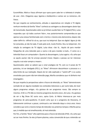 Euromilhões. Mário e Vasco afirmam que «para quem sabe ler» o teletexto é simples
de usar. «Sim. Chegamos aqui, ligamos o botãozinho e vamos ver os números», diz
Vasco.
No que respeita ao conhecimento, atitudes e expectativas em relação à TV digital,
nenhum membro da família "Alves" conhecia as vantagens ou desvantagens deste tipo
de transmissão. Questionados sobre se já tinham ouvido falar na TV digital (P16.), Luísa
respondeu que «já todos ouviram falar», mas posteriormente compreendeu-se que
apenas Luísa estava familiarizada com o termo e mesmo esta demonstrou depois não
saber defini-lo. «Afinal fui só eu, que ouvi no telejornal. Que era digital. Agora já não
há comandos, já não há nada. É tudo pelo ecrã, muito fininho. Deu no telejornal». Em
relação às vantagens da TV digital, Luísa disse: «Sei lá… Aquilo dá para mandar
fotografias de uma televisão para a outra e dá para mandar e-mails… É como se a
televisão fosse um computador». Quanto às desvantagens, Luísa sugeriu: «Eu acho que
se aquilo avariar não há arranjo possível (risos). Depois a pessoa vai ter interesse
naquilo e vai estar sempre a mexer».
Questionados sobre se sabiam que o sinal analógico de TV, com os 4 canais de TV
gratuitos, irá ser desligado (P21.), os “Alves” afirmaram desconhecer o processo e a
data-limite da sua realização. Depois de ter sido explicado o “switch-off” e os custos
envolvidos para quem não tem televisão paga, Marília considerou que «é dinheiro mal
empregado».
No que respeita às perspectivas sobre o futuro da televisão, os “Alves” demonstraram
vontade de ver alguma novidade nos conteúdos televisivos e, por outro lado, de rever
alguns programas antigos. «Eu gostava de ver programas novos. São sempre os
mesmos. A SIC e a TVI dão os mesmos programas durante anos», diz Luísa. «Eu gostava
de ver o Big Show SIC outra vez», opina Carla. Já Mário interessa-se por mais
programas de pára-quedismo. O jovem acha que se o programa do Discovery, O
Sobrevivente continuar a passar, continuará a ver televisão daqui a cinco anos. Vasco
considera que verá o mesmo tempo de televisão nos próximos tempos e Marília pensa
que, à medida que vai envelhecendo, vê mais televisão.
Por fim, a família “Alves” olha optimista para o futuro da televisão (P33). «Eu acho que
vai ser mais fininha. Se eles já fazem plasmas, estou convencido de que a televisão vai

                                                                                      65
 