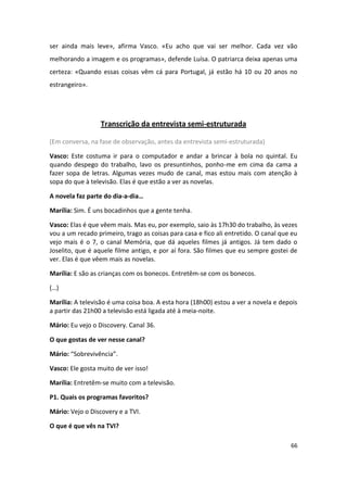 ser ainda mais leve», afirma Vasco. «Eu acho que vai ser melhor. Cada vez vão
melhorando a imagem e os programas», defende Luísa. O patriarca deixa apenas uma
certeza: «Quando essas coisas vêm cá para Portugal, já estão há 10 ou 20 anos no
estrangeiro».




                  Transcrição da entrevista semi-estruturada

(Em conversa, na fase de observação, antes da entrevista semi-estruturada)

Vasco: Este costuma ir para o computador e andar a brincar à bola no quintal. Eu
quando despego do trabalho, lavo os presuntinhos, ponho-me em cima da cama a
fazer sopa de letras. Algumas vezes mudo de canal, mas estou mais com atenção à
sopa do que à televisão. Elas é que estão a ver as novelas.

A novela faz parte do dia-a-dia…

Marília: Sim. É uns bocadinhos que a gente tenha.

Vasco: Elas é que vêem mais. Mas eu, por exemplo, saio às 17h30 do trabalho, às vezes
vou a um recado primeiro, trago as coisas para casa e fico ali entretido. O canal que eu
vejo mais é o 7, o canal Memória, que dá aqueles filmes já antigos. Já tem dado o
Joselito, que é aquele filme antigo, e por aí fora. São filmes que eu sempre gostei de
ver. Elas é que vêem mais as novelas.

Marília: E são as crianças com os bonecos. Entretêm-se com os bonecos.

(…)

Marília: A televisão é uma coisa boa. A esta hora (18h00) estou a ver a novela e depois
a partir das 21h00 a televisão está ligada até à meia-noite.

Mário: Eu vejo o Discovery. Canal 36.

O que gostas de ver nesse canal?

Mário: “Sobrevivência”.

Vasco: Ele gosta muito de ver isso!

Marília: Entretêm-se muito com a televisão.

P1. Quais os programas favoritos?

Mário: Vejo o Discovery e a TVI.

O que é que vês na TVI?

                                                                                     66
 