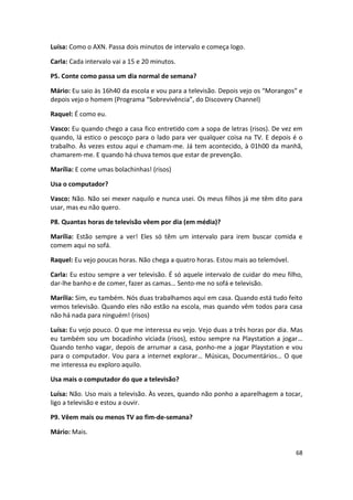 Luísa: Como o AXN. Passa dois minutos de intervalo e começa logo.

Carla: Cada intervalo vai a 15 e 20 minutos.

P5. Conte como passa um dia normal de semana?

Mário: Eu saio às 16h40 da escola e vou para a televisão. Depois vejo os “Morangos” e
depois vejo o homem (Programa “Sobrevivência”, do Discovery Channel)

Raquel: É como eu.

Vasco: Eu quando chego a casa fico entretido com a sopa de letras (risos). De vez em
quando, lá estico o pescoço para o lado para ver qualquer coisa na TV. E depois é o
trabalho. Às vezes estou aqui e chamam-me. Já tem acontecido, à 01h00 da manhã,
chamarem-me. E quando há chuva temos que estar de prevenção.

Marília: E come umas bolachinhas! (risos)

Usa o computador?

Vasco: Não. Não sei mexer naquilo e nunca usei. Os meus filhos já me têm dito para
usar, mas eu não quero.

P8. Quantas horas de televisão vêem por dia (em média)?

Marília: Estão sempre a ver! Eles só têm um intervalo para irem buscar comida e
comem aqui no sofá.

Raquel: Eu vejo poucas horas. Não chega a quatro horas. Estou mais ao telemóvel.

Carla: Eu estou sempre a ver televisão. É só aquele intervalo de cuidar do meu filho,
dar-lhe banho e de comer, fazer as camas… Sento-me no sofá e televisão.

Marília: Sim, eu também. Nós duas trabalhamos aqui em casa. Quando está tudo feito
vemos televisão. Quando eles não estão na escola, mas quando vêm todos para casa
não há nada para ninguém! (risos)

Luísa: Eu vejo pouco. O que me interessa eu vejo. Vejo duas a três horas por dia. Mas
eu também sou um bocadinho viciada (risos), estou sempre na Playstation a jogar…
Quando tenho vagar, depois de arrumar a casa, ponho-me a jogar Playstation e vou
para o computador. Vou para a internet explorar… Músicas, Documentários… O que
me interessa eu exploro aquilo.

Usa mais o computador do que a televisão?

Luísa: Não. Uso mais a televisão. Às vezes, quando não ponho a aparelhagem a tocar,
ligo a televisão e estou a ouvir.

P9. Vêem mais ou menos TV ao fim-de-semana?

Mário: Mais.

                                                                                   68
 