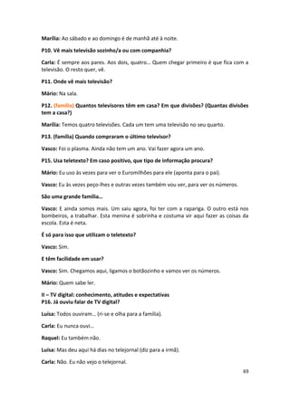 Marília: Ao sábado e ao domingo é de manhã até à noite.

P10. Vê mais televisão sozinho/a ou com companhia?

Carla: É sempre aos pares. Aos dois, quatro… Quem chegar primeiro é que fica com a
televisão. O resto quer, vê.

P11. Onde vê mais televisão?

Mário: Na sala.

P12. (família) Quantos televisores têm em casa? Em que divisões? (Quantas divisões
tem a casa?)

Marília: Temos quatro televisões. Cada um tem uma televisão no seu quarto.

P13. (família) Quando compraram o último televisor?

Vasco: Foi o plasma. Ainda não tem um ano. Vai fazer agora um ano.

P15. Usa teletexto? Em caso positivo, que tipo de informação procura?

Mário: Eu uso às vezes para ver o Euromilhões para ele (aponta para o pai).

Vasco: Eu às vezes peço-lhes e outras vezes também vou ver, para ver os números.

São uma grande família…

Vasco: E ainda somos mais. Um saiu agora, foi ter com a rapariga. O outro está nos
bombeiros, a trabalhar. Esta menina é sobrinha e costuma vir aqui fazer as coisas da
escola. Esta é neta.

É só para isso que utilizam o teletexto?

Vasco: Sim.

E têm facilidade em usar?

Vasco: Sim. Chegamos aqui, ligamos o botãozinho e vamos ver os números.

Mário: Quem sabe ler.

II – TV digital: conhecimento, atitudes e expectativas
P16. Já ouviu falar de TV digital?

Luísa: Todos ouviram… (ri-se e olha para a família).

Carla: Eu nunca ouvi…

Raquel: Eu também não.

Luísa: Mas deu aqui há dias no telejornal (diz para a irmã).

Carla: Não. Eu não vejo o telejornal.
                                                                                   69
 