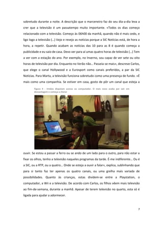 sobretudo durante a noite. A descrição que o marceneiro faz do seu dia-a-dia leva a
crer que a televisão é um passatempo muito importante. «Todos os dias começo
relacionado com a televisão. Começo às 06h00 da manhã, quando não é mais cedo, e
ligo logo a televisão (…) Vejo e revejo as notícias porque a SIC Notícias está, de hora a
hora, a repetir. Quando acabam as notícias das 10 para as 8 é quando começa a
publicidade e eu saio de casa. Devo ver para aí umas quatro horas de televisão (…) Tem
a ver com a estação do ano. Por exemplo, no Inverno, sou capaz de ver sete ou oito
horas de televisão por dia. Enquanto no Verão não… Passeia-se mais», descreve Carlos,
que elege o canal Hollywood e a Eurosport como canais preferidos, a par da SIC
Notícias. Para Marta, a televisão funciona sobretudo como uma presença de fundo. «É
mais como uma companhia. Se estiver em casa, gosto de pôr um canal que esteja a

        Figura 4 - Irmãos disputam acesso ao computador. O mais novo acaba por sair em
        desvantagem e começa a chorar




ouvir. Se estou a passar a ferro ou se ando de um lado para o outro, para não estar a
fixar os olhos, tenho a televisão naqueles programas da tarde. É-me indiferente… Ou é
a SIC, ou a RTP, ou a quatro… Onde se esteja a ouvir a falar», explica, sublinhando que
para si tanto faz ter apenas os quatro canais, ou uma grelha mais variada de
possibilidades. Quanto às crianças, estas dividem-se entre a Playstation, o
computador, a Wii e a televisão. De acordo com Carlos, os filhos vêem mais televisão
ao fim-de-semana, durante a manhã. Apesar de terem televisão no quarto, esta só é
ligada para ajudar a adormecer.



                                                                                         7
 
