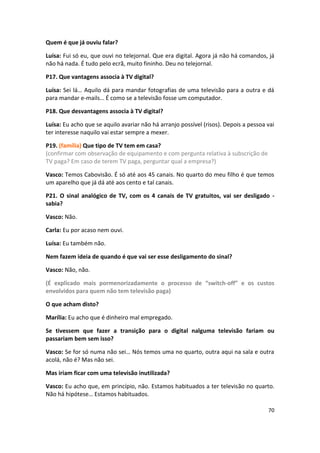 Quem é que já ouviu falar?

Luísa: Fui só eu, que ouvi no telejornal. Que era digital. Agora já não há comandos, já
não há nada. É tudo pelo ecrã, muito fininho. Deu no telejornal.

P17. Que vantagens associa à TV digital?

Luísa: Sei lá… Aquilo dá para mandar fotografias de uma televisão para a outra e dá
para mandar e-mails… É como se a televisão fosse um computador.

P18. Que desvantagens associa à TV digital?

Luísa: Eu acho que se aquilo avariar não há arranjo possível (risos). Depois a pessoa vai
ter interesse naquilo vai estar sempre a mexer.

P19. (família) Que tipo de TV tem em casa?
(confirmar com observação de equipamento e com pergunta relativa à subscrição de
TV paga? Em caso de terem TV paga, perguntar qual a empresa?)

Vasco: Temos Cabovisão. É só até aos 45 canais. No quarto do meu filho é que temos
um aparelho que já dá até aos cento e tal canais.

P21. O sinal analógico de TV, com os 4 canais de TV gratuitos, vai ser desligado -
sabia?

Vasco: Não.

Carla: Eu por acaso nem ouvi.

Luísa: Eu também não.

Nem fazem ideia de quando é que vai ser esse desligamento do sinal?

Vasco: Não, não.

(É explicado mais pormenorizadamente o processo de “switch-off” e os custos
envolvidos para quem não tem televisão paga)

O que acham disto?

Marília: Eu acho que é dinheiro mal empregado.

Se tivessem que fazer a transição para o digital nalguma televisão fariam ou
passariam bem sem isso?

Vasco: Se for só numa não sei… Nós temos uma no quarto, outra aqui na sala e outra
acolá, não é? Mas não sei.

Mas iriam ficar com uma televisão inutilizada?

Vasco: Eu acho que, em princípio, não. Estamos habituados a ter televisão no quarto.
Não há hipótese… Estamos habituados.

                                                                                      70
 