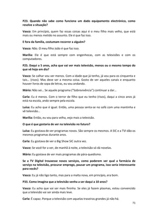 P23. Quando não sabe como funciona um dado equipamento electrónico, como
resolve a situação?

Vasco: Em princípio, quem faz essas coisas aqui é o meu filho mais velho, que está
mais ou menos metido no assunto. Ele é que faz isso.

E fora da família, costumam recorrer a alguém?

Vasco: Não. O meu filho João é que faz isso.

Marília: Ele é que está sempre com engenhocas, com as televisões e com os
computadores.

P25. Daqui a 5 anos, acha que vai ver mais televisão, menos ou o mesmo tempo do
que vê hoje em dia?

Vasco: Se calhar vou ver menos. Com a idade que já tenho, já vou para os cinquenta e
tais… (risos). Mas deve ser a mesma coisa. Gosto de ver aqueles canais e enquanto
houver livros de sopa de letras, eu vou andando.

Mário: Não sei… Se aquele programa (“Sobrevivência”) continuar a dar…

Carla: Eu é menos. Com o terror de filho que eu tenho (risos), daqui a cinco anos já
está na escola, ando sempre pela escola.

Luísa: Eu acho que é igual. Então, uma pessoa senta-se no sofá com uma mantinha e
vê televisão…

Marília: Então, eu vou para velha, vejo mais a televisão.

O que é que gostaria de ver na televisão no futuro?

Luísa: Eu gostava de ver programas novos. São sempre os mesmos. A SIC e a TVI dão os
mesmos programas durante anos.

Carla: Eu gostava de ver o Big Show SIC outra vez.

Vasco: Se você for a ver, de manhã à noite, a televisão só dá novelas.

Mário: Eu gostava de ver mais programas de pára-quedismo.

Se a TV Digital trouxesse novos serviços, como poderem ver qual a farmácia de
serviço na televisão, procurar emprego, pausar um programa, isso seria interessante
para vocês?

Vasco: Eu já não ligo tanto, mas para a malta nova, em princípio, era bom.

P33. Como imagina que a televisão venha a ser daqui a 10 anos?

Vasco: Eu acho que vai ser mais fininha. Se eles já fazem plasmas, estou convencido
que a televisão vai ser ainda mais leve.

Carla: É capaz. Porque a televisão com aquelas traseiras grandes já não há.
                                                                                 71
 