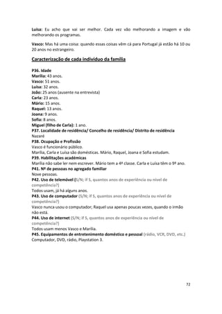 Luísa: Eu acho que vai ser melhor. Cada vez vão melhorando a imagem e vão
melhorando os programas.

Vasco: Mas há uma coisa: quando essas coisas vêm cá para Portugal já estão há 10 ou
20 anos no estrangeiro.

Caracterização de cada indivíduo da família

P36. Idade
Marília: 43 anos.
Vasco: 51 anos.
Luísa: 32 anos.
João: 25 anos (ausente na entrevista)
Carla: 23 anos.
Mário: 15 anos.
Raquel: 13 anos.
Joana: 9 anos.
Sofia: 8 anos.
Miguel (filho de Carla): 1 ano.
P37. Localidade de residência/ Concelho de residência/ Distrito de residência
Nazaré
P38. Ocupação e Profissão
Vasco é funcionário público.
Marília, Carla e Luísa são domésticas. Mário, Raquel, Joana e Sofia estudam.
P39. Habilitações académicas
Marília não sabe ler nem escrever. Mário tem a 4ª classe. Carla e Luísa têm o 9º ano.
P41. Nº de pessoas no agregado familiar
Nove pessoas.
P42. Uso de telemóvel (S/N; if S, quantos anos de experiência ou nível de
competência?)
Todos usam, já há alguns anos.
P43. Uso de computador (S/N; if S, quantos anos de experiência ou nível de
competência?)
Vasco nunca usou o computador; Raquel usa apenas poucas vezes, quando o irmão
não está.
P44. Uso de internet (S/N; if S, quantos anos de experiência ou nível de
competência?)
Todos usam menos Vasco e Marília.
P45. Equipamentos de entretenimento doméstico e pessoal (rádio, VCR, DVD, etc.)
Computador, DVD, rádio, Playstation 3.




                                                                                        72
 