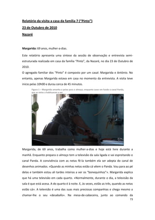 Relatório da visita a casa da família 7 (“Pinto”)
23 de Outubro de 2010
Nazaré


Margarida: 69 anos, mulher-a-dias.

Este relatório apresenta uma síntese da sessão de observação e entrevista semi-
estruturada realizada em casa da família “Pinto”, da Nazaré, no dia 23 de Outubro de
2010.
O agregado familiar dos “Pinto” é composto por um casal: Margarida e António. No
entanto, apenas Margarida estava em casa no momento da entrevista. A visita teve
início pelas 10h00 e durou cerca de 45 minutos.
        Figura 1 – Margarida amanha o peixe para o almoço, enquanto ouve em fundo o canal Panda,
        que as netas a habituaram a ver




Margarida, de 69 anos, trabalha como mulher-a-dias e hoje está livre durante a
manhã. Enquanto prepara o almoço tem a televisão da sala ligada e vai espreitando o
canal Panda. A convivência com as netas fê-la também ela ser adepta do canal de
desenhos animados. «Quando as minhas netas estão cá vêem o Panda. Vou para ao pé
delas e também estou ali tardes inteiras a ver os “bonequinhos”». Margarida explica
que há uma televisão em cada quarto. «Normalmente, durante o dia, a televisão da
sala é que está acesa. A do quarto é à noite. E, às vezes, estão as três, quando as netas
estão cá». A televisão é uma das suas mais preciosas companhias e chega mesmo a
chamar-lhe o seu «desabafo». Na mesa-de-cabeceira, junto ao comando da
                                                                                                   73
 