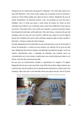 não gostar de ver notícias pois não gosta de “desgraças”. Por outro lado, adora ver o
canal RTP Memória. «Tem coisas muito antigas que as pessoas já não se lembram e
ouvem-se muitos fados antigos que agora já não se cantam. Margarida diz que vai
vendo “bocadinhos” de televisão durante o dia, nos períodos em que não está a
trabalhar, mas é à noite que passa a maior parte do tempo em frente ao ecrã.
«Sentada numa cadeira a ver a televisão, estou a partir das 21h00 até à meia-noite ou
uma hora». Para poder fazer o seu croché, por exemplo, a nazarena necessita sempre
da companhia da televisão, senão adormece. Para além disso, a nazarena diz que não
consegue estar em casa sem ouvir barulho. «Mesmo que esteja em casa de alguma
pessoa (em trabalho) com quem tenha confiança, pergunto logo se posso acender a
televisão (…) Porque eu gosto de sentir trapaça».
Ao todo, Margarida tem três televisões na casa onde pernoita e uma no rés-do-chão. É
cliente da Cabovisão e a última vez que comprou um televisor foi há cerca de dois
anos. Margarida não tenciona comprar uma televisão nos próximos tempos, «só se um
avariar». Questionada sobre a utilização do teletexto, que entende como um
«comando para ver o mau tempo», explica que o seu marido utiliza para saber se vai
chover, mas esta não usa porque não sabe.
No que toca ao conhecimento, atitudes e expectativas em relação à TV digital,
Margarida afirmou que nunca ouviu falar nesta (P16). No entanto, depois explicou que
o técnico que costuma ajudá-la com os equipamentos electrónicos a alertou para uma
mudança. «Mas acho que é uma televisão dessas que agora vão pôr, não é? O Jaime
       Figura 3 – Margarida tem o hábito de comprar as revistas sobre TV, para acompanhar todos os
       pormenores das telenovelas e das estrelas do pequeno ecrã




                                                                                                     75
 