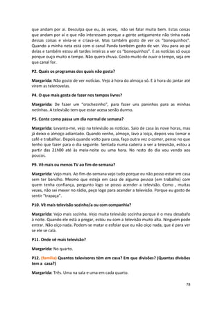 que andam por aí. Desculpa que eu, às vezes, não sei falar muito bem. Estas coisas
que andam por aí e que não interessam porque a gente antigamente não tinha nada
dessas coisas e vivia-se e criava-se. Mas também gosto de ver os “bonequinhos”.
Quando a minha neta está com o canal Panda também gosto de ver. Vou para ao pé
delas e também estou ali tardes inteiras a ver os “bonequinhos”. E as notícias só ouço
porque ouço muito o tempo. Não quero chuva. Gosto muito de ouvir o tempo, seja em
que canal for.

P2. Quais os programas dos quais não gosta?

Margarida: Não gosto de ver notícias. Vejo à hora do almoço só. E à hora do jantar até
virem as telenovelas.

P4. O que mais gosta de fazer nos tempos livres?

Margarida: De fazer um “crochezinho”, para fazer uns paninhos para as minhas
netinhas. A televisão tem que estar acesa senão durmo.

P5. Conte como passa um dia normal de semana?

Margarida: Levanto-me, vejo na televisão as notícias. Saio de casa às nove horas, mas
já deixo o almoço adiantado. Quando venho, almoço, lavo a loiça, depois vou tomar o
café e trabalhar. Depois quando volto para casa, faço outra vez o comer, penso no que
tenho que fazer para o dia seguinte. Sentada numa cadeira a ver a televisão, estou a
partir das 21h00 até às meia-noite ou uma hora. No resto do dia vou vendo aos
poucos.

P9. Vê mais ou menos TV ao fim-de-semana?

Margarida: Vejo mais. Ao fim-de-semana vejo tudo porque eu não posso estar em casa
sem ter barulho. Mesmo que esteja em casa de alguma pessoa (em trabalho) com
quem tenha confiança, pergunto logo se posso acender a televisão. Como , muitas
vezes, não sei mexer no rádio, peço logo para acender a televisão. Porque eu gosto de
sentir “trapaça”.

P10. Vê mais televisão sozinho/a ou com companhia?

Margarida: Vejo mais sozinha. Vejo muita televisão sozinha porque é o meu desabafo
à noite. Quando ele está a pregar, estou eu com a televisão muito alta. Ninguém pode
entrar. Não oiço nada. Podem-se matar e esfolar que eu não oiço nada, que é para ver
se ele se cala.

P11. Onde vê mais televisão?

Margarida: No quarto.

P12. (família) Quantos televisores têm em casa? Em que divisões? (Quantas divisões
tem a casa?)

Margarida: Três. Uma na sala e uma em cada quarto.

                                                                                   78
 